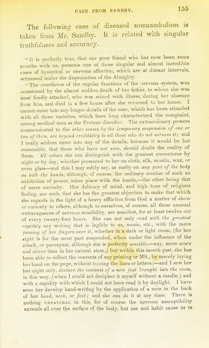 The following case of diseased somnambulism is taken from Mr. Sand by. It is related with singular truthfulness and accuracy.  It is perfectly true, that our poor friend wlio has now been some months with us, presents one of those singular and almost incredible cases of hysterical or nervous afifection, which are at distant intervals, witnessed under the dispensation of the Almighty.  The overthrow of the regular functions of the nervous system, was occasioned by the almost sudden death of her father, to whom she was most fondly attached, who was seized with illness, during her absence from him, and died in a few hours after she returned to her home. I caimot enter into any longer details of the case, which has been atte«ded with all those varieties, which have long characterized the complaint, among medical men as the Protean disorder. The extraordinary powers comnmnicated to the other senses by ike lemporary suspension of one or two ofthr.m, are heyond credihilily to all those who do not witness it; and I really seldom enter into any of the details, because it would be but reasonable, that those who have not seen, should doubt the reality of them. All colors she can distinguish with the greatest correctness by night or by day, whether presented to her on cloth, silk, muslin, wax, or even glass—and this I may safely say, as easily on any part of the body as tnth the hands, although, of course, the ordinary routine of such an exhibition of power, takes place with the hands,—the other being that of mere curiosity. Her delicacy of mind, and high tone of religious feeling, are such, that she has the greatest objection to make that which she regards in the light of a heavy affliction from God a matter of show or curiosity to others, although to ourselves, of course, all these unusual e.xtravagances of ners'OuS sensibility, are manifest, for at least twelve out of every Ivventj'-four hours. She can not only read with the greatest rapidity any writing that is legible to us, music, etc., with the mere passing of her fingers over it, whether in a dark or light room, (for her sight is for the most part suspended, when under the influence of tlie attack, or paroxysm, allhough she is perfectly sensible,—nay, more acute and clever than in her natural state,J but within this month past, she has been able to collect the contents of any printing or MS., by merely laying her hand on the page,> without tracing the lines or letters;—and I saw her last night only, declare the contents of a note just brought into the room, in this way, (when I could not decipher it myself without a caudle,) and with a rapidity with which I could not have read it by daylight. I havo seen her develop hand-writing by the application of a note to the back of her hand, neck, or foot; and she can do it at any time. There is nothing unnatural in this, for of course the nervous susceptibility extends all over the surface of the body, but use and habit cause us to