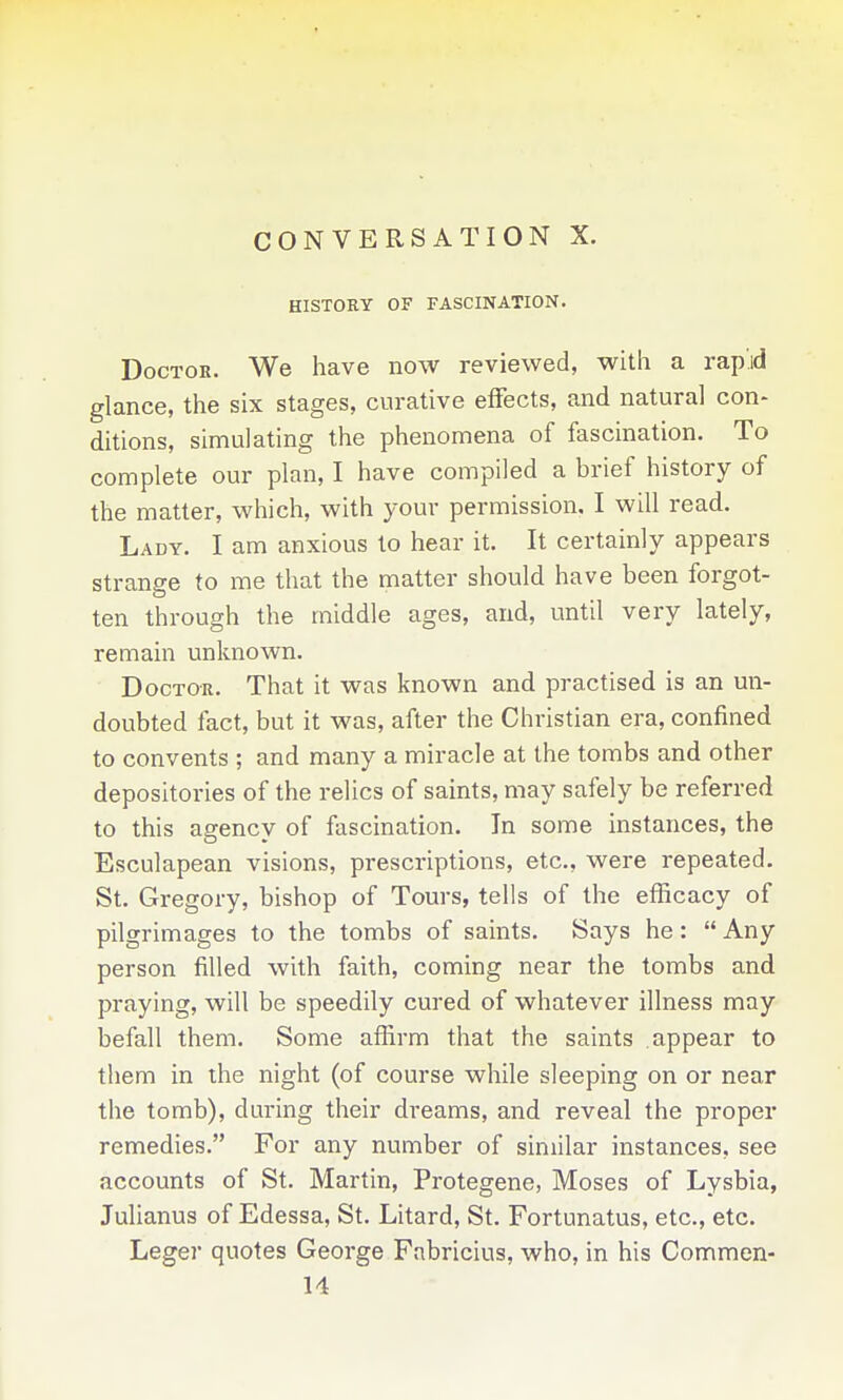 CONVERSATION X. HISTORY OF FASCINATION. Doctor. We have now reviewed, with a rapid glance, the six stages, curative effects, and natural con- ditions, simulating the phenomena of fascination. To complete our plan, I have compiled a brief history of the matter, which, with your permission. I will read. Lady. I am anxious to hear it. It certainly appears strange to me that the matter should have been forgot- ten through the middle ages, and, until very lately, remain unknown. Doctor. That it was known and practised is an un- doubted fact, but it was, after the Christian era, confined to convents ; and many a miracle at the tombs and other depositories of the relics of saints, may safely be referred to this agency of fascination. In some instances, the Esculapean visions, prescriptions, etc., were repeated. St. Gregory, bishop of Tours, tells of the efficacy of pilgrimages to the tombs of saints. Says he:  Any person filled with faith, coming near the tombs and praying, will be speedily cured of whatever illness may befall them. Some affirm that the saints appear to them in the night (of course while sleeping on or near the tomb), during their dreams, and reveal the proper remedies. For any number of similar instances, see accounts of St. Martin, Protegene, Moses of Lysbia, Julianus of Edessa, St. Litard, St. Fortunatus, etc., etc. Leger quotes George Fabricius, who, in his Commen- 14