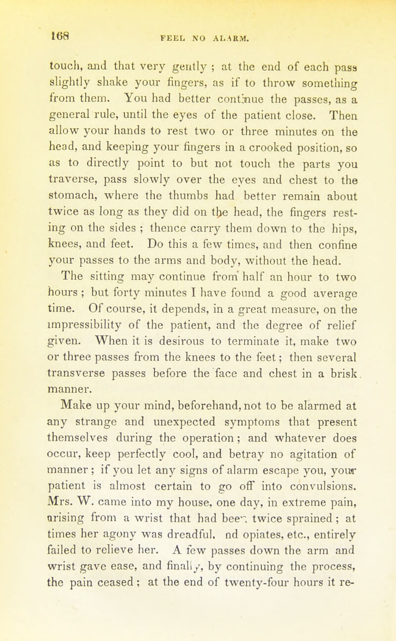 FEEL NO ALARM. toucli, and that very gently ; at the end of each pasa slightly shake your fingers, as if to throw something from them. You had better continue the passes, as a general rule, until the eyes of the patient close. Then allow your hands to rest two or three minutes on the head, and keeping your fingers in a crooked position, so as to directly point to but not touch the parts you traverse, pass slowly over the eyes and chest to the stomach, where the thumbs had better remain about twice as long as they did on tlje head, the fingers rest- ing on the sides ; thence carry them down to the hips, knees, and feet. Do this a few times, and then confine your passes to the arms and body, without the head. The sitting may continue from half an hour to two hours ; but forty minutes I have found a good average time. Of course, it depends, in a great measure, on the impressibility of the patient, and the degree of relief given. When it is desirous to terminate it, make two or three passes from the knees to the feet; then several transverse passes before the face and chest in a brisk, manner. Make up your mind, beforehand, not to be alarmed at any strange and unexpected symptoms that present themselves during the operation; and whatever does occur, keep perfectly cool, and betray no agitation of manner ; if you let any signs of alarm escape you, your patient is almost certain to go off into convulsions. Mrs. W. came into my house, one day, in extreme pain, arising from a wrist that had been twice sprained ; at times her agony was dreadful, nd opiates, etc., entirely failed to relieve her. A few passes down the arm and wrist gave ease, and finally, by continuing the process, the pain ceased; at the end of twenty-four hours it re-