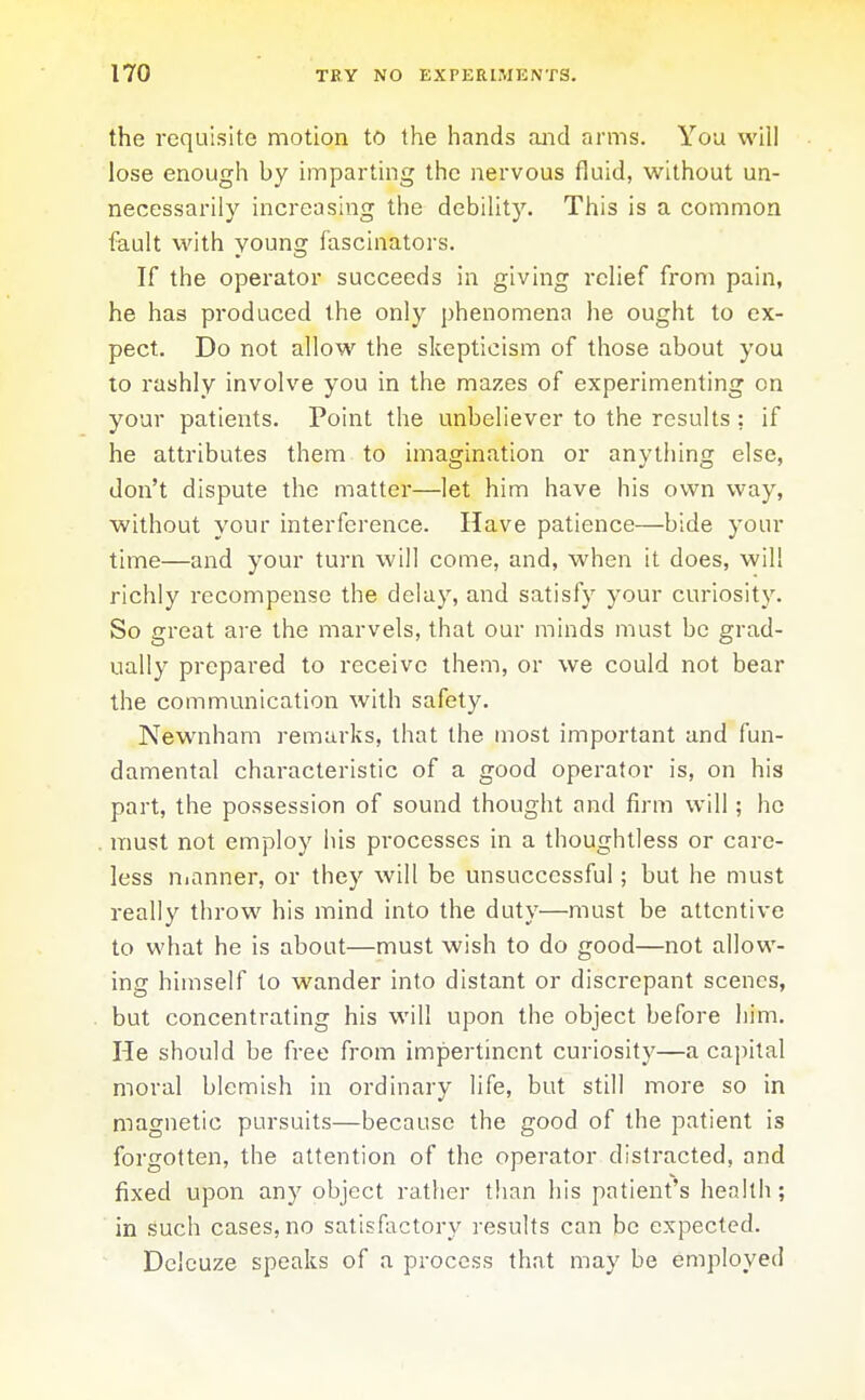 the requisite motion to the hands and arms. You will lose enough by imparting the nervous fluid, without un- necessarily increasing the debility. This is a common fault with young fascinators. If the operator succeeds in giving relief from pain, he has produced the only phenomena he ought to ex- pect. Do not allow the skepticism of those about you to rashly involve you in the mazes of experimenting on your patients. Point the unbeliever to the results : if he attributes them to imagination or anything else, don't dispute the matter—let him have his ovi^n way, without your interference. Have patience—bide your time—and your turn will come, and, when it does, will richly recompense the delay, and satisfy your curiosity. So great are the marvels, that our minds must be grad- ually prepared to receive them, or we could not bear the communication with safety. Newnham remarks, that the most important and fun- damental characteristic of a good operator is, on his part, the possession of sound thought and firm will; he must not employ his processes in a thoughtless or care- less nianner, or they will be unsuccessful; but he must really throw his mind into the duty—must be attentive to what he is about—must wish to do good—not allow- ing himself to wander into distant or discrepant scenes, but concentrating his will upon the object before him. He should be free from impertinent curiosity—a capital moral blemish in ordinary life, but still more so in magnetic pursuits—because the good of the patient is forgotten, the attention of the operator distracted, and fixed upon any object rather than his patient's heahh; in such cases, no satisfactory results can be expected. Dclcuze speaks of a process that may be employed