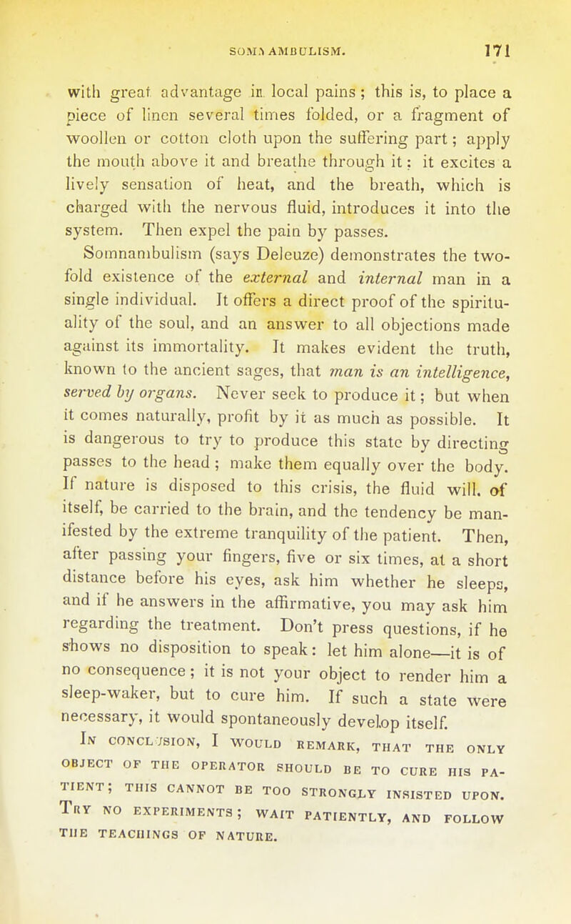 with great advantage in. local pains; this is, to place a piece of linen several times folded, or a fragment of woollen or cotton cloth upon the suffering part; apply the mouth above it and breathe through it: it excites a lively sensation of heat, and the breath, which is charged with the nervous fluid, introduces it into the system. Then expel the paia by passes. Somnambulism (says Deleuze) demonstrates the two- fold existence of the external and internal man in a single individual. It offers a direct proof of the spiritu- ality of the soul, and an answer to all objections made against its immortality. It makes evident the truth, known to the ancient sages, that man is an intelligence, served hy organs. Never seek to produce it; but when it comes naturally, profit by it as much as possible. It is dangerous to try to produce this state by directing passes to the head ; make them equally over the body. If nature is disposed to this crisis, the fluid will, of itself, be carried to the brain, and the tendency be man- ifested by the extreme tranquility of the patient. Then, after passing your fingers, five or six limes, at a short distance before his eyes, ask him whether he sleeps, and if he answers in the affirmative, you may ask him regarding the treatment. Don't press questions, if he s'hows no disposition to speak: let him alone—it is of no consequence; it is not your object to render him a sleep-waker, but to cure him. If such a state were necessary, it would spontaneously develop itself. In conclusion, I would remark, that the only OBJECT OF THE OPERATOR SHOULD BE TO CURE HIS PA- TIENT; THIS CANNOT BE TOO STRONGLY INSISTED UPON. Try no experiments; wait patiently, and follow THE teachings of nature.