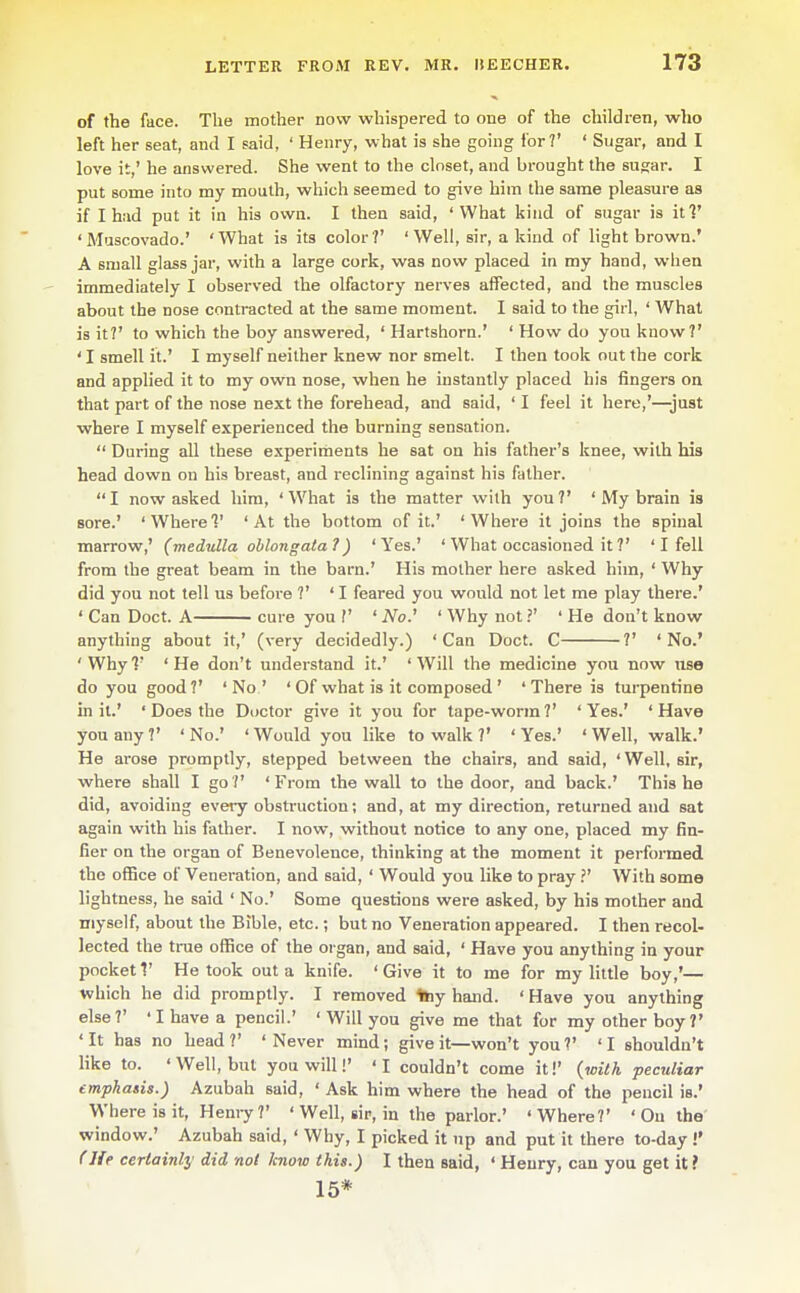 of the face. The mother now whispered to one of the children, who left her seat, and I said, ' Henry, what is she going for?' ' Sugar, and I love it,' he answered. She went to the closet, and brought the sugar. I put some into my mouth, which seemed to give him the same pleasure as if I had put it in his own. I then said, 'What kind of sugar is iti' 'Muscovado.' 'What is its color?' 'Well, sir, a kind of light brown.' A small glass jar, with a large cork, was now placed in my hand, when immediately I observed the olfactory nerves affected, and the muscles about the nose contracted at the same moment. I said to the girl, ' What is it?' to which the boy answered, ' Hartshorn.' ' How do you know?' ' I smell it.' I myself neither knew nor smelt. I then took out the cork and applied it to my own nose, when he instantly placed his fingers on that part of the nose next the forehead, and said, ' I feel it here,'—just where I myself experienced the burning sensation.  During all these experiments he sat on his father's knee, with his head down on his breast, and reclining against his father. I now asked him, 'What is the matter with you?' ' My brain is sore.' 'Where?' 'At the bottom of it.' 'Where it joins the spinal marrow,' (medulla oblongata ?) 'Yes.' ' What occasioned it ?' ' I fell from the great beam in the barn.' His mother here asked him, ' Why did you not tell us before ?' ' I feared you would not let me play there.' ' Can Doct. A cure you V ' No.' ' Why not ?' ' He don't know anything about it,' (very decidedly.) 'Can Doct. C ?' 'No.' 'Why7' 'He don't understand it.' 'Will the medicine you now nse do you good?' 'No.' ' Of what is it composed ' ' There is turpentine in it.' ' Does the Doctor give it you for tape-worm?' 'Yes.' 'Have you any ?' ' No.' ' Would you like to walk V ' Yes.' ' Well, walk.' He arose promptly, stepped between the chairs, and said, ' Well, sir, where shall I go?' 'From the wall to the door, and back.' This he did, avoiding every obsti-uction; and, at my direction, returned and sat again with his father. I now, without notice to any one, placed my fin- fier on the organ of Benevolence, thinking at the moment it performed the office of Veneration, and said, ' Would you like to pray ?' With some lightness, he said ' No.' Some questions were asked, by his mother and myself, about the Bible, etc.; but no Veneration appeared. I then recol- lected the true office of the organ, and said, ' Have you anything in your pocket 1' He took out a knife. 'Give it to me for my little boy,'— which he did promptly. I removed 1»iy hand. ' Have you anything else?' ' I have a pencil.' ' Will you give me that for my other boy?' 'It has no head?' 'Never mind; give it—won't you?' 'I shouldn't like to. ' Well, but you will!' ' I couldn't come it!' (with peculiar emphasis.) Azubah said, ' Ask him where the head of the pencil is.' Where is it, Hemy ?' ' Well, sir, in the parlor.' 'Where?' ' On the window.' Azubah said, ' Why, I picked it up and put it there to-day !' f He certainly did not know this.) I then said, ' Henry, can you get it ? 15*