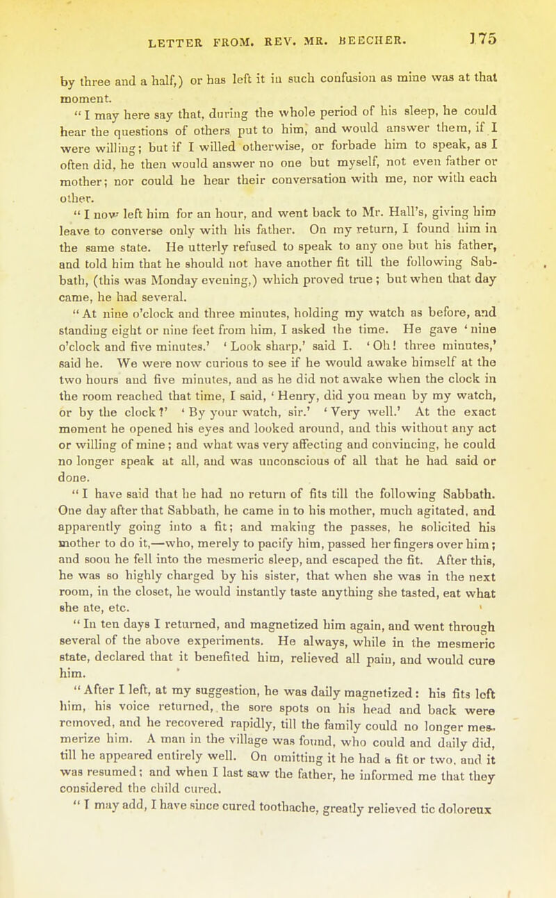 by three and a half,) or has left it iti such confusion as mine was at that moment.  I may here say that, during the whole period of his sleep, he could hear the questions of others put to him, and would answer them, if 1 were willing; but if I willed otherwise, or forbade him to speak, as I often did. he then would answer no one but myself, not even father or mother; nor could he hear their conversation with me, nor with each other.  I now left him for an hour, and went back to Mr. Hall's, giving him leave to converse only with his father. On my return, I found him in the same state. He utterly refused to speak to any one but his father, and told him that he should not have another fit till the following Sab- bath, (this was Monday evening,) which proved true ; bat when that day came, he had several.  At nine o'clock and three minutes, holding my watch as before, and standing eight or nine feet from him, I asked the time. He gave ' nine o'clock and five minutes.' ' Look sharp,' said I. ' Oh! three minutes,' said he. We were now curious to see if he would awake himself at the two hours and five minutes, and as he did not awake when the clock in the room reached that time, I said, ' Henry, did you mean by my watch, or by the clock ?' ' By your watch, sir.' ' Very well.' At the exact moment he opened his eyes and looked around, and this without any act or willing of mine ; and what was very affecting and convincing, he could no longer speak at all, and weis unconscious of all that he had said or done.  I have said that he had no return of fits till the following Sabbath. One day after that Sabbath, he came in to his mother, much agitated, and apparently going into a fit; and making the passes, he solicited his mother to do it,—who, merely to pacify him, passed her fingers over him; and soou he fell into the mesmeric sleep, and escaped the fit. After this, he was so highly charged by his sister, that when she was in the next room, in the closet, he would instantly taste anything she tasted, eat vfimt she ate, etc. '  In ten days I returned, and magnetized him again, and went through several of the above experiments. He always, while in the mesmeric state, declared that it benefited him, relieved all pain, and would cure him.  After I left, at my suggestion, he was daily magnetized: his fits loft him, his voice returned, the sore spots on his head and back were removed, and he recovered rapidly, till the family could no longer mes.. merize him. A man in the village was found, who could and daily did, till he appeared entirely well. On omitting it he had h fit or two, and it was resumed; and when I last saw the father, he informed me that they considered the child cured.  T may add, I have since cured toothache, greatly relieved tic doloreux f