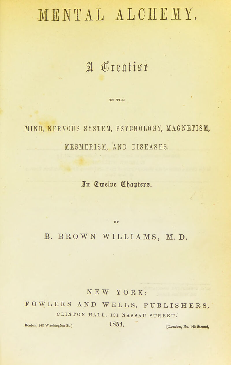 MENTAL ALCHEMY. \ 3N THE MIND, NERVOUS SYSTEM, PSYCHOLOGY, MAGNETISM, MESMERISM, AND DISEASES. B. BROWK WILLIAMS, M. D. NEW YORK: FOWLERS AND WELLS, PUBLISHERS, CLINTON HALL, 131 NASSAU STREET. Bo.ton,l« Wellington Stl 1854. [London, No. MS Stnnd.