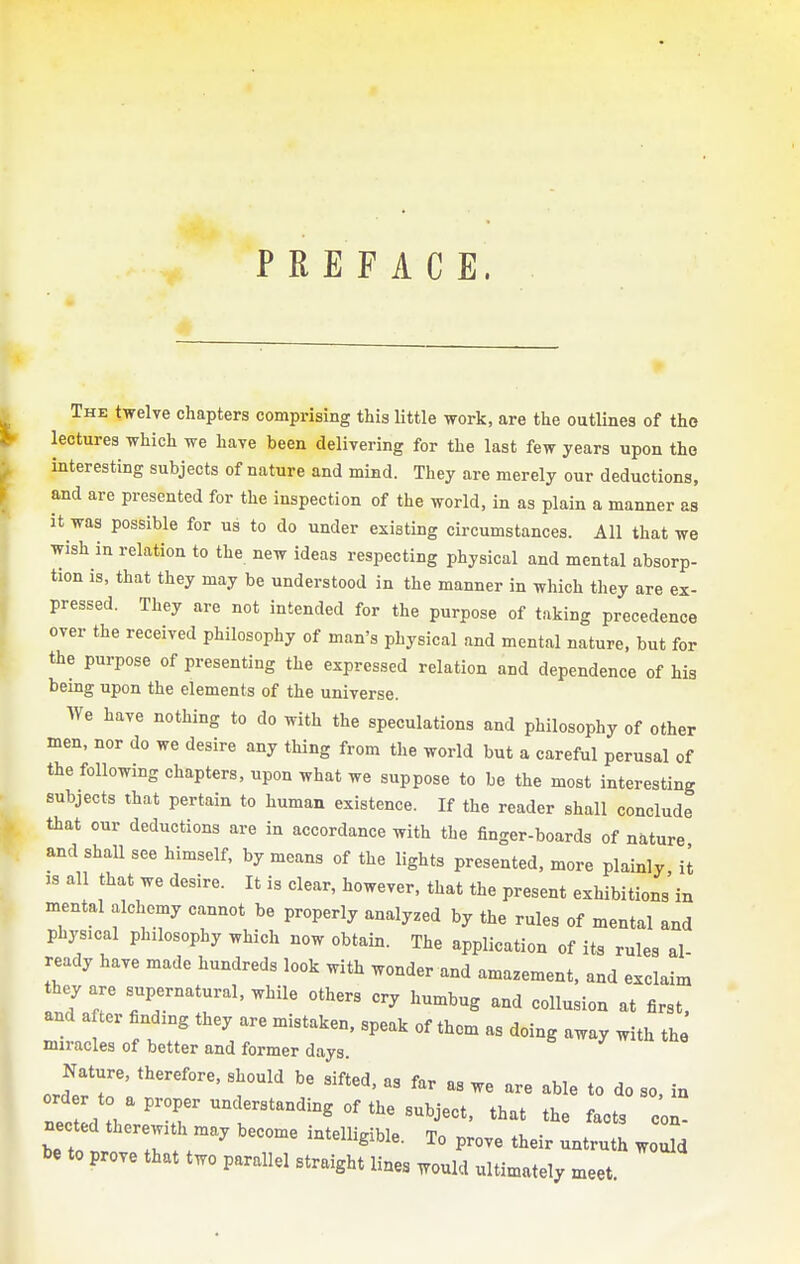 PREFACE. The twelve chapters comprising this little work, are the outlines of the lectures which we have been delivering for the last few years upon the interesting subjects of nature and mind. They are merely our deductions, and are presented for the inspection of the world, in as plain a manner as it was possible for us to do under existing circumstances. All that we wish in relation to the new ideas respecting physical and mental absorp- tion is, that they may be understood in the manner in which they are ex- pressed. They are not intended for the purpose of taking precedence over the received philosophy of man's physical and mental nature, but for the purpose of presenting the expressed relation and dependence of his being upon the elements of the universe. We have nothing to do with the speculations and philosophy of other men, nor do we desire any thing from the world but a careful perusal of the following chapters, upon what we suppose to be the most interesting subjects that pertain to human existence. If the reader shall conclude that cur deductions are in accordance with the finger-boards of nature and shall see himself, by means of the lights presented, more plainly it IS all that we desire. It is clear, however, that the present exhibitions'in mental alchemy cannot be properly analyzed by the rules of mental and physical philosophy which now obtain. The application of its rules al ready have made hundreds look with wonder and amazement, and exclaim they are supernatural, while others cry humbug and collusion at first and after finding they are mistaken, speak of them as doing away with the miracles of better and former days. j-  u luo Nature, therefore, should be sifted, as far as we are able to do so, in .' , , 'T' ^ °'^'^^j^'^*' that the facts con- nected therewith may become intelligible. To prove their untruth woTd be to prove that two parallel straight lines would ultimately meet