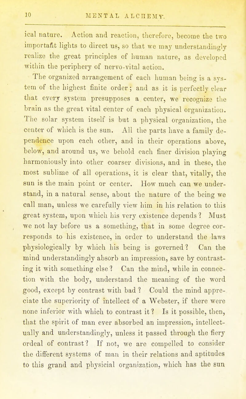 M E N T A L A L CIIE M Y. ical nature. Action and reaction, therefore, become the tAvo importafit lights to direct us, so that we may understandingly realize the great principles of human nature, as developed within the periphery of nervo-vital action. The organized arrangement of each human being is a sys- tem of the highest finite order; and as it is perfectly clear that every system presupposes a center, we recognize tlie brain as the great vital center of each physical organization. The solar system itself is but a physical organization, the center of which is the sun. All the parts have a family de- pendence upon each other, and in their operations above, below, and around us, we behold each finer division playing harmoniously into other coarser divisions, and in these, the most sublime of all operations, it is clear that, vitally, the sun is the main point or center. How much can we under- stand, in a natural sense, about the nature of the being we call man, unless Ave carefully view him in his relation to this great system, upon which his very existence depends 1 Must we not lay before us a something, that in some degree cor- responds to his existence, in order to understand the laws physiologically by which his being is governed? Can the mind understandingly absorb an impression, save by contrast- ing it with something else 1 Can the mind, while in connec- tion with the body, understand the meaning of the word good, except by contrast with bad 1 Could the mind appre- ciate the superiority of intellect of a Webstei*, if there were none inferior with which to contrast it? Is it possible, then, that the spirit of man ever absorbed an impression, intellect- ually and understandingly, unless it passed through the fiery ordeal of contrast? If not, we are compelled to consider the different systems of man in their relations and aptitudes to this grand and physicial organization, which has the sun