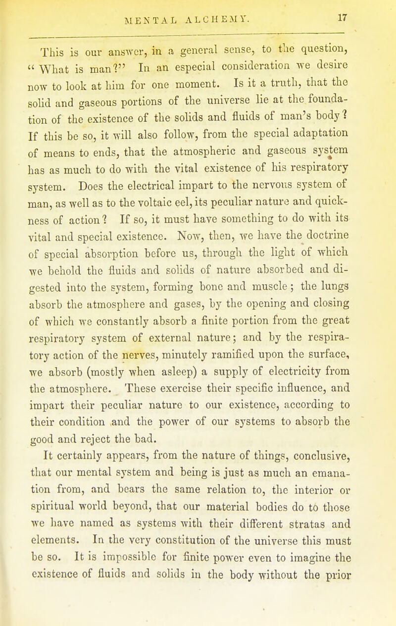 This is our answer, in a general sense, to tlie question,  What is man? In an especial consideration ^Ye desire now to look at him for one moment. Is it a truth, that the solid and gaseous portions of the universe lie at the founda- tion of the existence of the solids and fluids of man's body 1 If this be so, it will also follow, from the special adaptation of means to ends, that the atmospheric and gaseous system has as much to do with the vital existence of his respiratory system. Does the electrical impart to the nervoxis system of man, as well as to the voltaic eel, its peculiar nature and quick- ness of action 1 If so, it must have something to do with its vital and special existence. Now, then, we have the doctrine of special absorption before us, through the light of which we behold the fluids and solids of nature absorbed and di- gested into the system, forming bone and muscle; the lungs absorb the atmosphere and gases, by the opening and closing of which we constantly absorb a finite portion from the great respiratory system of external nature; and by the respira- tory action of the nerves, minutely ramified upon the surface, we absorb (mostly when asleep) a supply of electricity from the atmosphere. These exercise their specific influence, and impart their peculiar nature to our existence, according to their condition and the power of our systems to absorb the good and reject the bad. It certainly appears, from the nature of things, conclusive, that our mental system and being is just as much an emana- tion from, and bears the same relation to, the interior or spiritual world beyond, that our material bodies do to those we have named as systems with their diiferent stratas and elements. In the very constitution of the universe this must be so. It is impossible for finite power even to imagine the existence of fluids and solids in the body without the prior