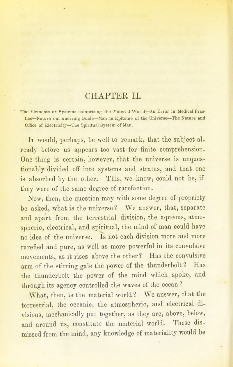 CHAPTER II. The Elements or Systems comprising the Material World—An Error in Medical Prac- tice—Nature our unerring Guide—Man an Epitome of the Universe—The Nature and Office of Electricity—The Spiritual System of Man. It would, perhaps, be well to remark, that the subject al- ready before us appears too vast for finite comprehension. One thing is certain, however, that the universe is unques- tionably divided off into systems and stratas, and that one is absorbed by the other. This, v/e know, could not be, if they were of the same degree of rarefaction. Now, then, the question may with some degree of propriety be asked, what is the universe 1 We answer, that, separate and apart from the terrestrial division, the aqueous, atmo- spheric, electrical, and spiritual, the mind of man could have no idea of the universe. Is not each division more and more rarefied and pure, as well as more powerful in its convulsive movements, as it rises above the other'? Has the convulsive arm of the stirring gale the power of the thunderbolt 1 Has the thunderbolt the power of the mind which spoke, and through its agency controlled the waves of the ocean 1 What, then, is the material world? We answer, that the terrestrial, the oceanic, the atmospheric, and electrical di- visions, mechanically put together, as they are, above, below, and around us, constitute the material world. These dis- missed from the mind, any knowledge of materiality would be