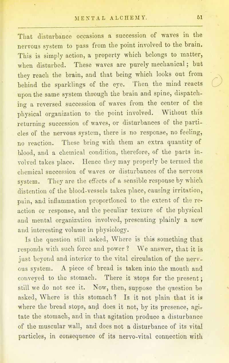 That disturbance occasions a succession of waves in the nervous system to pass from the point involved to the brain. This is simply action, a property which belongs to matter, when disturbed. These waves are purely mechanical; but they reach the brain, and that being which looks out from behind the sparklings of the eye. Then the mind reacts upon the same system through the brain and spine, dispatch- ing a reversed succession of waves from the center of the physical organization to the point involved. Without this returning succession of waves, or disturbances of the parti- cles of the nervous system, there is no response, no feeling, no reaction. These bring with them an extra quantity of blood, and a chemical condition, therefore, of the parts in- volved takes place. Hence they may properly be termed the cliemical succession of waves or disturbances of the nervous system. They are the effects of a sensible response by which distention of the blood-vessels takes place, causing irritation, pain, and inflammation proportioned to the extent of the re- action or response, and the peculiar texture of the physical and mental organization involved, presenting plainly a new and interesting volume in physiology. Is the question still asked, Where is this something that responds with such force and power 1 We answer, that it is just beyond and interior to the vital circulation of the nerv- ous system. A piece of bread is taken into the mouth and conveyed to the stomach. There it stops for the present; still we do not see it. Now, then, suppose the question be asked. Where is this stomach? Is it not plain that it ia where the bread stops, and does it not, by its presence, agi^ tate the stomach, and in that agitation produce a disturbance of the muscular wall, and does not a disturbance of its vital particles, in consequence of its nervo-vital connection with