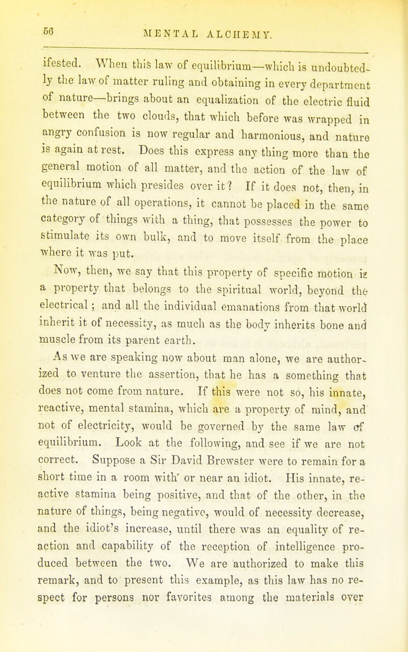 ifested. When this law of equilibrium—which is undoubted- ly the law of matter ruling and obtaining in every department of nature—brings about an equalization of the electric fluid between the two clouds, that which before was wrapped in angry confusion is now regular and harmonious, and nature is again at rest. Does this express any thing more than the general motion of all matter, and the action of the law of equilibrium which presides over iti If it does not, then, in the nature of all operations, it cannot be placed in the same category of things with a thing, that possesses the power to stimulate its own bulk, and to move itself from the place where it was put. Now, then, we say that this property of specific motion iz a property that belongs to the spiritual world, beyond the electrical; and all the individual emanations from that world inherit it of necessity, as much as the body inherits bone and muscle from its parent earth. As we are speaking now about man alone, we are author- ized to venture the assertion, that he has a something that does not come from nature. If this were not so, his innate, reactive, mental stamina, which are a property of mind, and' not of electricity, would be governed by the same law (?f equilibrium. Look at the following, and see if we are not correct. Suppose a Sir David Brewster were to remain for a short time in a room with' or near an idiot. His innate, re- active stamina being positive, and that of the other, in the nature of things, being negative, would of necessity decrease, and the idiot's increase, until there was an equality of re- action and capability of the reception of intelligence pro- duced between the two. We are authorized to make this remark, and to present this example, as this law has no re- spect for persons nor favorites among the materials over