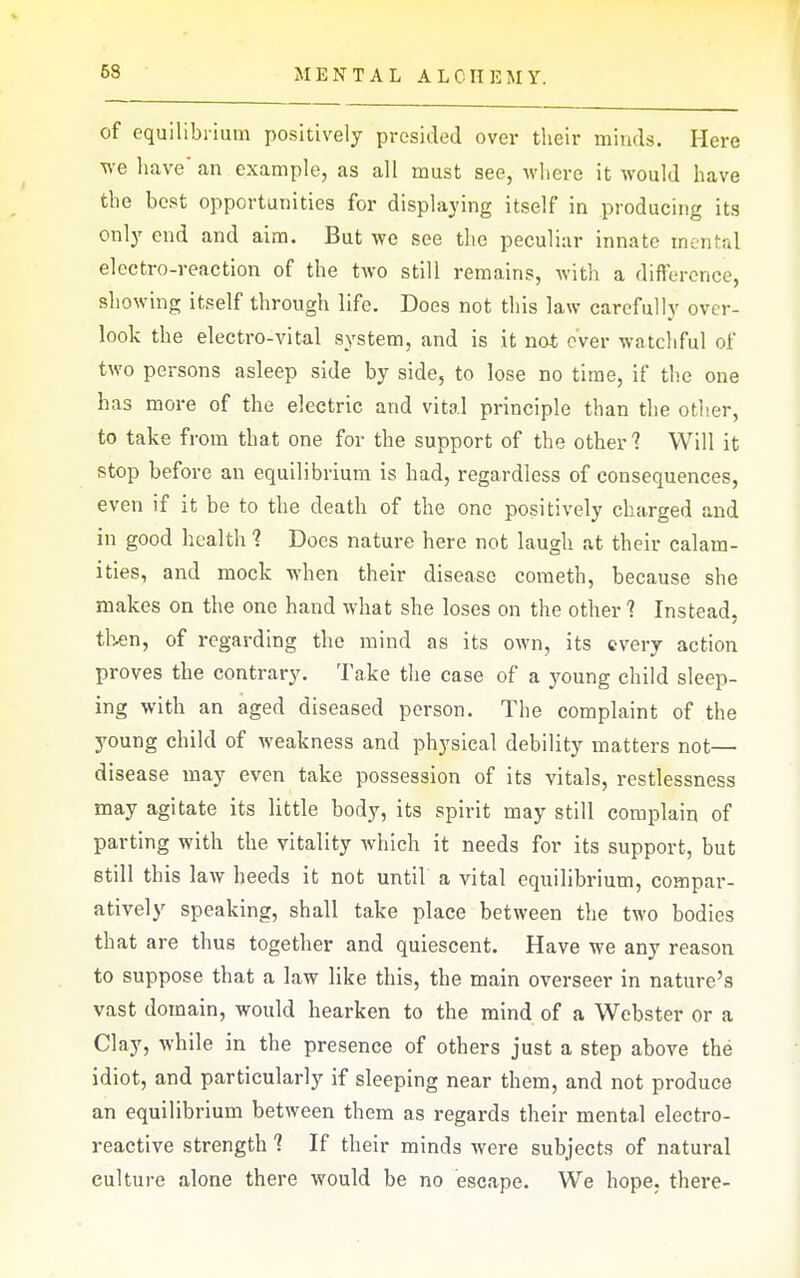 of equilibrium positively presided over their minds. Here we have' an example, as all must see, where it would have the best opportunities for displaying itself in producing its only end and aim. But we see the peculiar innate mental electro-reaction of the two still remains, with a difference, showing itself through life. Does not this law carefully over- look the electro-vital system, and is it not ever watchful of two persons asleep side by side, to lose no time, if the one has more of the electric and vital principle than the otlier, to take from that one for the support of the other ? Will it stop before an equilibrium is had, regardless of consequences, even if it be to the death of the one positively charged and in good health 1 Does nature here not laugh at their calam- ities, and mock when their disease cometh, because she makes on the one hand what she loses on the other 1 Instead, th.en, of regarding the mind as its own, its every action proves the contrary. Take the case of a young child sleep- ing with an aged diseased person. The complaint of the young child of weakness and physical debility matters not— disease may even take possession of its vitals, restlessness may agitate its little bod}', its spirit may still complain of parting with the vitality which it needs for its support, but etill this laAv heeds it not until a vital equilibrium, compar- atively speaking, shall take place between the two bodies that are thus together and quiescent. Have we any reason to suppose that a law like this, the main overseer in nature's vast domain, would hearken to the mind of a Webster or a Clay, while in the presence of others just a step above the idiot, and particularly if sleeping near them, and not produce an equilibrium between them as regards their mental electro- reactive strength ? If their minds were subjects of natural culture alone there would be no escape. We hope, there-