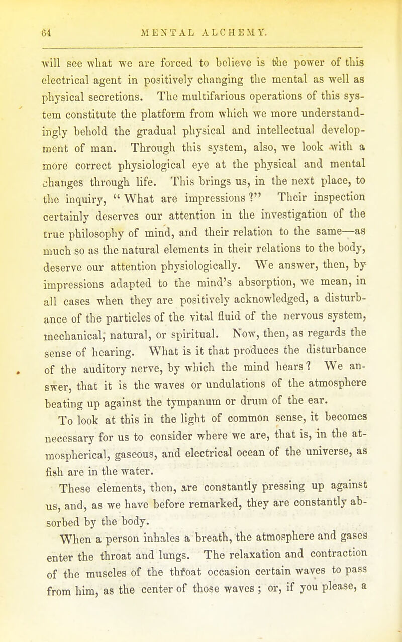 ■will see what we are forced to believe is the power of tliis electrical agent in positively changing the mental as well as physical secretions. The multifarious operations of this sys- tem constitute the platform from which we more understand- ingly behold the gradual physical and intellectual develop- ment of man. Through this system, also, -we look with a more correct physiological eye at the physical and mental changes through life. This brings us, in the next place, to the inquiry,  What are impressions ? Their inspection certainly deserves our attention in the investigation of the true philosophy of mind, and their relation to the same—as much so as the natural elements in their relations to the body, deserve our attention physiologically. We answer, then, by impressions adapted to the mind's absorption, we mean, in all cases when they are positively acknowledged, a disturb- ance of the particles of the vital fluid of the nervous system, mechanical, natural, or spiritual. Now, then, as regards the sense of hearing. What is it that produces the disturbance of the auditory nerve, by which the mind hears 1 We an- swer, that it is the waves or undulations of the atmosphere beating up against the tympanum or drum of the ear. To look at this in the light of common sense, it becomes necessary for us to consider where we are, that is, in the at- mospherical, gaseous, and electrical ocean of the universe, as fish are in the water. These elements, then, are constantly pressing up against us, and, as we have before remarked, they are constantly ab- sorbed by the body. When a person inhales a breath, the atmosphere and gases enter the throat and lungs. The relaxation and contraction of the muscles of the thfoat occasion certain waves to pass from him, as the center of those waves ; or, if you please, a