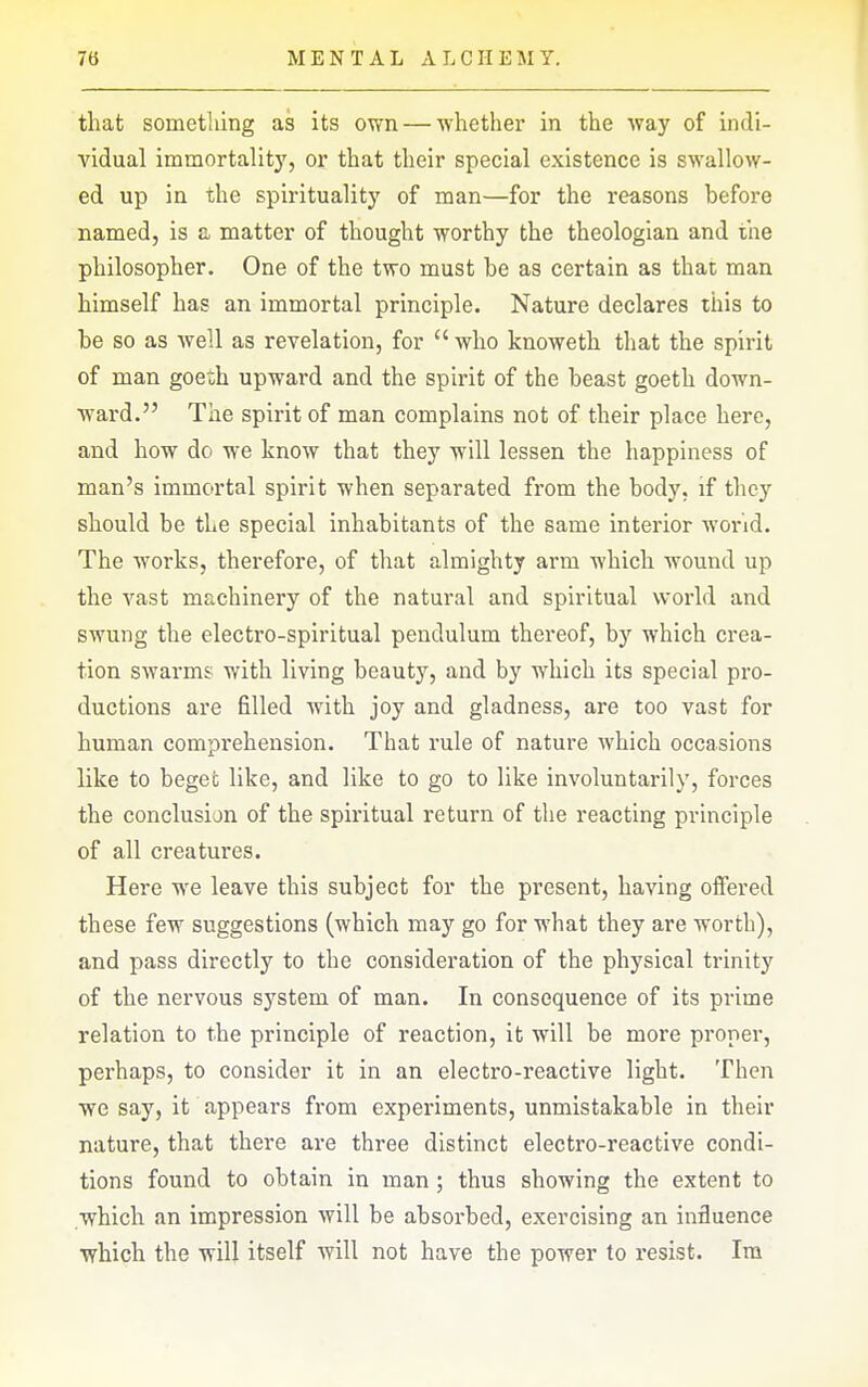 that sometliing as its own — whether in the way of indi- vidual immortalit}', or that their special existence is swallow- ed up in the spirituality of man—for the reasons before named, is a matter of thought worthy the theologian and the philosopher. One of the two must be as certain as that man himself has an immortal principle. Nature declares this to be so as well as revelation, for  who knoweth that the spirit of man goeth upward and the spirit of the beast goeth down- ward. The spirit of man complains not of their place here, and how do we know that they will lessen the happiness of man's immortal spirit when separated from the body, if they should be the special inhabitants of the same interior worid. The works, therefore, of that almighty arm which wound up the vast machinery of the natural and spiritual world and swung the electro-spiritual pendulum thereof, by which crea- tion swarms with living beauty, and by which its special pro- ductions are filled with joy and gladness, are too vast for human comprehension. That rule of nature which occasions like to begefc like, and like to go to like involuntarily, forces the conclusion of the spiritual return of the reacting principle of all creatures. Here we leave this subject for the present, having offered these few suggestions (which may go for what they are worth), and pass directly to the consideration of the physical trinity of the nervous system of man. In consequence of its prime relation to the principle of reaction, it will be more proper, perhaps, to consider it in an electro-reactive light. Then we say, it appears from experiments, unmistakable in their nature, that there are three distinct electro-reactive condi- tions found to obtain in man; thus showing the extent to which an impression will be absorbed, exercising an influence which the will itself will not have the power to resist. Ira