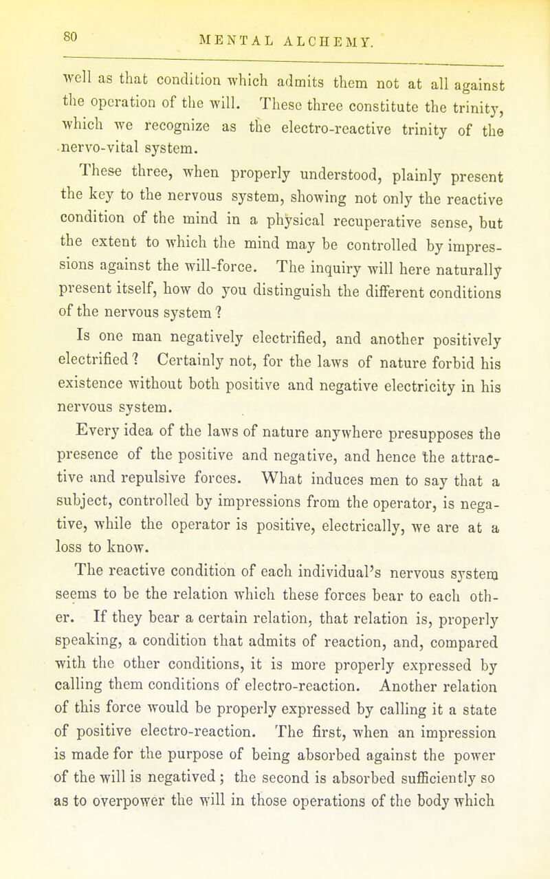 well as that condition which admits them not at all against the operation of the will. These three constitute the trinity, which we recognize as the electro-reactive trinity of the -nervo-vital system. These three, when properly understood, plainly present the key to the nervous system, showing not only the reactive condition of the mind in a physical recuperative sense, but the extent to Avhich the mind may be controlled by impres- sions against the will-force. The inquiry will here naturally present itself, how do you distinguish the different conditions of the nervous system 1 Is one man negatively electrified, and another positively electrified 1 Certainly not, for the laws of nature forbid his existence without both positive and negative electricity in his nervous system. Every idea of the laws of nature anywhere presupposes the presence of the positive and negative, and hence the attrac- tive and repulsive forces. What induces men to say that a subject, controlled by impressions from the operator, is nega- tive, while the operator is positive, electrically, we are at a loss to know. The reactive condition of each individual's nervous system seems to be the relation which these forces bear to each oth- er. If they bear a certain relation, that relation is, properly speaking, a condition that admits of reaction, and, compared with the other conditions, it is more properly expressed by calling them conditions of electro-reaction. Another relation of this force would be properly expressed by calling it a state of positive electro-reaction. The first, when an impression is made for the purpose of being absorbed against the power of the will is negatived ; the second is absorbed suflSciently so as to overpower the will in those operations of the body which