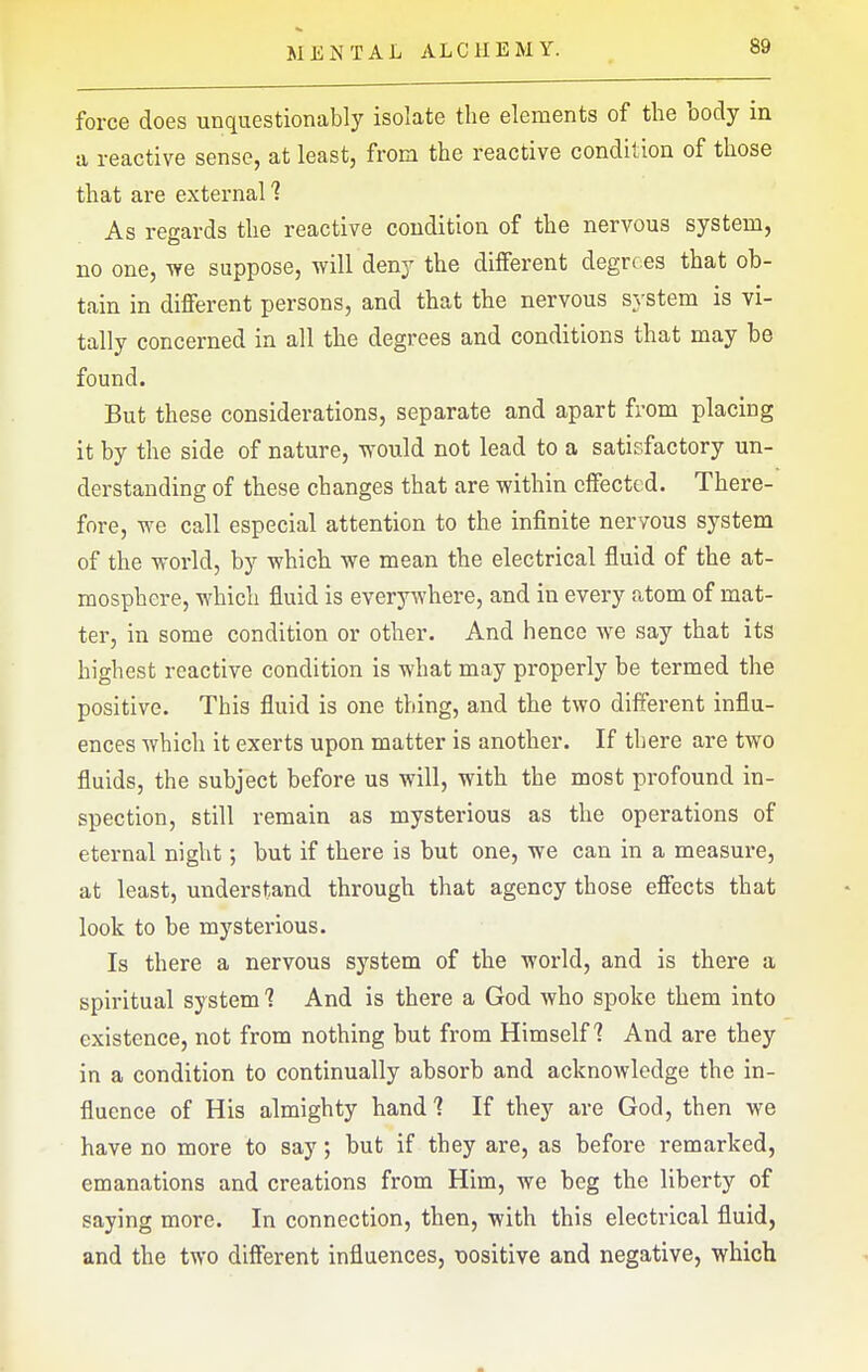 force does unquestionably isolate the elements of the body in a reactive sense, at least, from the reactive condition of those that are external 1 As regards the reactive condition of the nervous system, no one, we suppose, will deny the different degrees that ob- tain in different persons, and that the nervous system is vi- tally concerned in all the degrees and conditions that may be found. But these considerations, separate and apart from placing it by the side of nature, would not lead to a satisfactory un- derstanding of these changes that are within effected. There- fore, we call especial attention to the infinite nervous system of the world, by which we mean the electrical fluid of the at- mosphere, which fluid is everywhere, and in every atom of mat- ter, in some condition or other. And hence we say that its highest reactive condition is what may properly be termed the positive. This fluid is one thing, and the two different influ- ences which it exerts upon matter is another. If there are two fluids, the subject before us will, with the most profound in- spection, still remain as mysterious as the operations of eternal night; but if there is but one, we can in a measure, at least, understand through that agency those effects that look to be mystei'ious. Is there a nervous system of the world, and is there a spiritual system 1 And is there a God who spoke them into existence, not from nothing but from Himself? And are they in a condition to continually absorb and acknowledge the in- fluence of His almighty hand? If they are God, then we have no more to say; but if they are, as before remarked, emanations and creations from Him, we beg the liberty of saying more. In connection, then, with this electrical fluid, and the two different influences, x)Ositive and negative, which