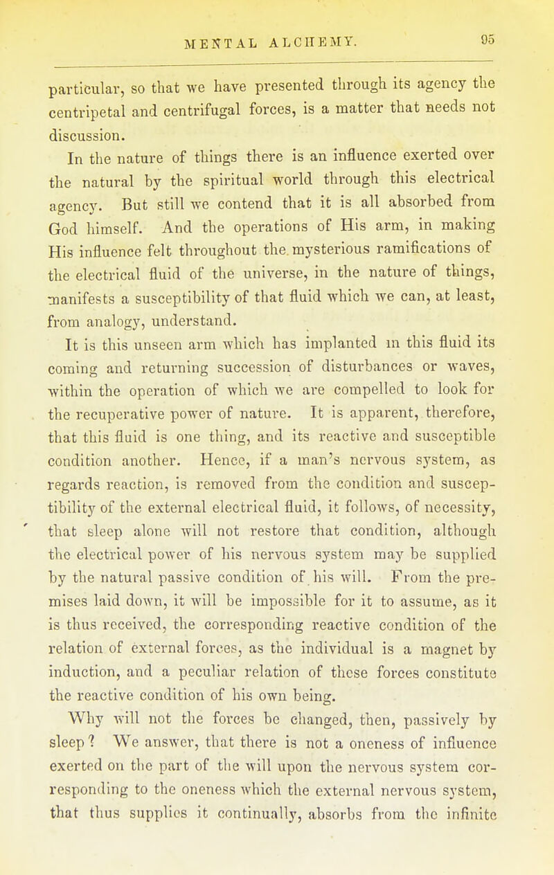 particular, so that we have presented through its agency the centripetal and centrifugal forces, is a matter that needs not discussion. In the nature of things there is an influence exerted over the natural by the spiritual world through this electrical agency. But still we contend that it is all absorbed from God himself. And the operations of His arm, in making His influence felt throughout the. mysterious ramifications of the electrical fluid of the universe, in the nature of things, manifests a susceptibility of that fluid which we can, at least, from analogy, understand. It is this unseen arm which has implanted in this fluid its coming and returning succession of disturbances or waves, within the operation of which we are compelled to look for the recuperative power of nature. It is apparent, therefore, that this fluid is one thing, and its reactive and susceptible condition another. Hence, if a man's nervous system, as regards reaction, is removed from the condition and suscep- tibility of the external electrical fluid, it follows, of necessity, that sleep alone will not restore that condition, although the electrical power of his nervous system may be supplied by the natural passive condition of his will. From the pre- mises laid down, it will be impossible for it to assume, as it is thus received, the corresponding reactive condition of the relation of external forces, as the individual is a magnet by induction, and a peculiar relation of these forces constitute the reactive condition of his own beinor. Why will not the forces be changed, then, passively by sleep 1 We answer, that there is not a oneness of influence exerted on the part of the will upon the nervous system cor- responding to the oneness which the external nervous system, that thus supplies it continually, absorbs from the infinite