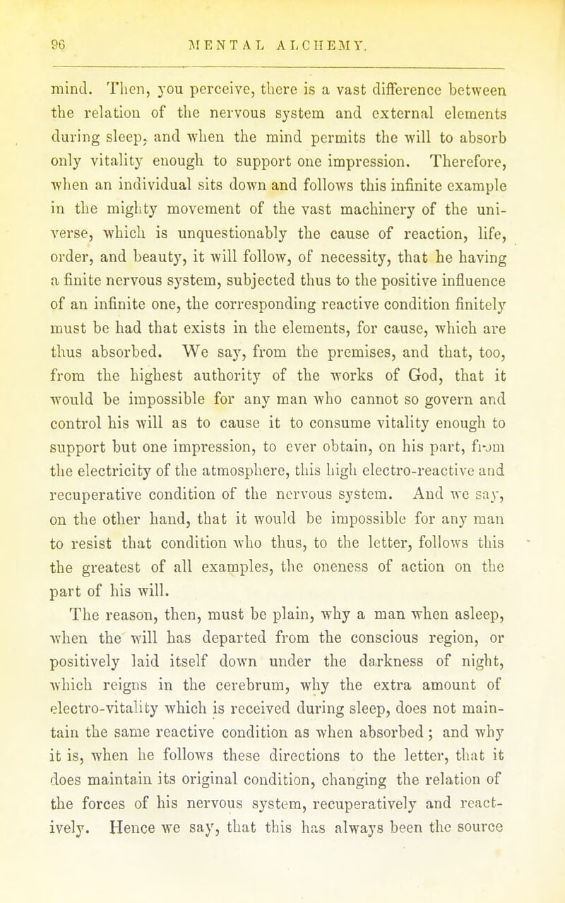 mind. Then, you perceive, there is a vast difference between the relation of the nervous system and external elements during sleep, and when the mind permits the will to absorb only vitality enougli to support one impression. Therefore, when an individual sits down and follows this infinite example in the mighty movement of the vast machinery of the uni- verse, which is unquestionably the cause of reaction, life, order, and beauty, it will follow, of necessity, that he having a finite nervous system, subjected thus to the positive influence of an infinite one, the corresponding reactive condition finitely must be had that exists in the elements, for cause, which are thus absorbed. We say, from the premises, and that, too, from the highest authority of the works of God, that it would be impossible for any man who cannot so govern and control his will as to cause it to consume vitality enough to support but one impression, to ever obtain, on his part, fi-jm the electi'icity of the atmosphere, this high electro-reactive and recuperative condition of the nervous system. And we say, on the other band, that it would be impossible for any man to resist that condition who thus, to the letter, follows this the greatest of all examples, the oneness of action on the part of his will. The reason, then, must be plain, why a man when asleep, when the will has departed from the conscious region, or positively laid itself down under the darkness of night, which reigns in the cerebrum, why the extra amount of electro-vitality which is received dui'ing sleep, does not main- tain the same reactive condition as when absorbed; and why it is, when he follows these directions to the letter, that it does maintain its original condition, changing the relation of the forces of his nervous system, recuperatively and rcact- ively. Hence we say, that this has always been the source