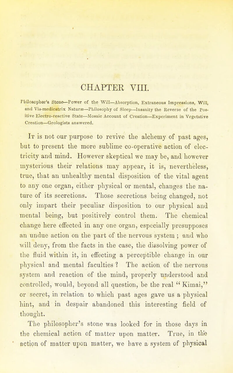 CHAPTER VIII. rbUosophei^ Stono—Power of the Will—Absorption, Exti-aneoua Impressions, Will, and Vis-medicatrix Naturae—Philosophy of Sleep—Insanity the Reverse of the Pos- itive Electro-reactive State—ilosaic Account of Creation—Experiment in Vegetative Creation—Geologists answered. It is not our purpose to revive the alchemy of past ages, but to present the more sublime co-operative action of elec- tricity and mind. However skeptical we may be, and however mysterious their relations may appear, it is, nevertheless, true, that an unhealthy mental disposition of the vital agent to any one organ, either physical or mental, changes the na- ture of its secretions. Those secretions being changed, not only impart their peculiar disposition to our physical and mental being, but positively control them. The chemical change here effected in any one organ, especially presupposes an undue action on the part of the nervous system ; and who will deny, from the facts in the case, the dissolving power of the fluid within it, in effecting a perceptible change in our physical and mental faculties 1 The action of the nervous system and reaction of the mind, properly understood and controlled, would, beyond all question, be the real  Kimai, or secret, in relation to which past ages gave us a physical hint, and in despair abandoned this interesting field of thought. The philosopher's stone was looked for in those days in the chemical action of matter upon matter. True, in th'e action of matter upon matter, we have a system of physical