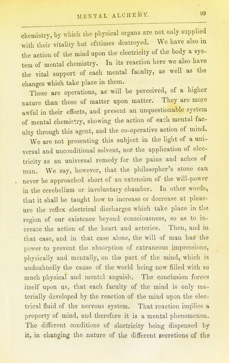 chemistry, by ^vliicli the physical organs are not only supplied with their vitality but ofttimes destroyed. We have also in the action of the mind upon the electricity of the body a sys- tem of mental chemistry. In its reaction here we also have the vital support of each mental faculty, as well as the changes which take place in them. These are operations, as' will be perceived, of a higher nature than those of matter upon matter. They are more awful in their effects, and present an unquestionable system of mental chemietry, showing the action of each mental fac- ulty through this agent, and the co-operative action of mind. We are not presenting this subject in the light of a uni- versal and unconditional solvent, nor the application of elec- tricity as an universal remedy for the pains and aches of man. We say, however, that the philosopher's stone can never be approached short of an extension of the will-power in the cerebellum or involuntary chamber. In other words, that it shall be taught how to increase or decrease at pleas- ure the reflex electrical discharges which take place in the region of our existence beyond consciousness, so as to in- crease the action of the heart and arteries. Then, and m that case, and in that case alone, the will of man has the power to prevent the absorption of extraneous impressions, physically and mentally, on the part of the mind, which is undoubtedly the cause of the world being now filled with so much physical and mental anguish. The conclusion forces itself upon us, that each faculty of the mind is only ma- terially developed by the reaction of the mind upon the elec- trical fluid of the nervous system. That reaction implies a property of mind, and therefore it is a mental phenomenon. The different conditions of electricity being dispensed by it, in ch3.nging the .nature of the different gecretiona of the