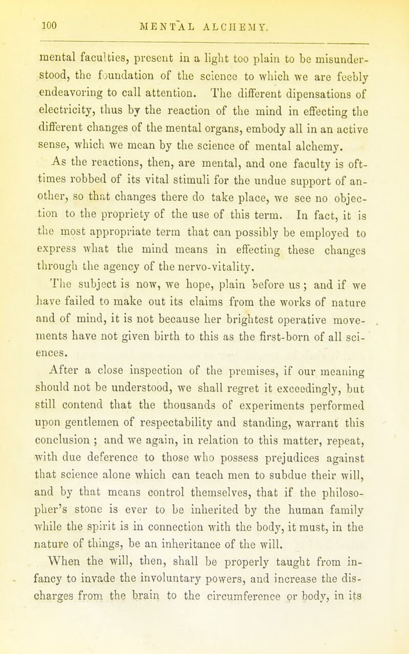 mental faculties, present in a light too plain to be misunder- stood, the foundation of the science to which we are feebly endeavoring to call attention. The different dipensations of electricity, thus by the reaction of the mind in effecting the different changes of the mental organs, embody all in an active sense, which we mean by the science of mental alchemy. As the reactions, then, are mental, and one faculty is oft- times robbed of its vital stimuli for the undue support of an- other, so that changes there do take place, we see no objec- tion to the propriety of the use of this term. In fact, it is the most appropriate terra that can possibly be employed to express what the mind means in effecting these changes through the agency of the nervo-vitality. The subject is now, we hope, plain before us; and if we have failed to make out its claims from the works of nature and of mind, it is not because her brightest operative move- ments have not given birth to this as the first-born of all sci- ences. After a close inspection of the premises, if our meaning should not be understood, we shall regret it exceedingly, but still contend that the thousands of experiments performed upon gentlemen of respectability and standing, warrant this conclusion ; and we again, in relation to this matter, repeat, with due deference to those who possess prejudices against that science alone which can teach men to subdue their will, and by that means control themselves, that if the philoso- pher's stone is ever to be inherited by the human family while the spirit is in connection with the body, it must, in the nature of things, be an inheritance of the will. When the will, then, shall be properly taught from in- fancy to invade the involuntary powers, and increase the dis- charges from the brain to the circumference or body, in its