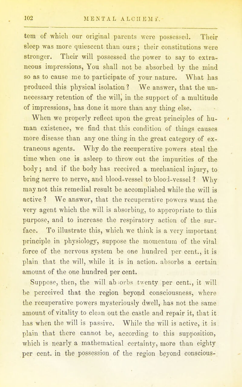 tem of which our original parents were possessed. Their sleep was more quiescent than ours; their constitutions were stronger. Their will possessed the power to say to extra- neous impressions, You shall not be absorbed by the mind so as to cause me to participate of your nature. What has produced this physical isolation 1 We answer, that the un- necessary retention of the will, in the support of a multitude of impressions, has done it more than any thing else. When we properly reflect upon the great principles of hu- ' man existence, we find that this condition of things causes more disease than any one thing in the great category of ex- traneous agents. Why do the recuperative powers steal the time when one is asleep to throw out the impurities of the body; and if the body has received a mechanical injury, to bring nerve to nerve, and blood-vessel to blood-vessel ? Why may not this remedial result be accomplished while the will is active 1 We answer, that the recuperative powers want the very agent which the will is absorbing, to appropriate to this purpose, and to increase the respiratory action of the sur- face. To illustrate this, which we think is a very important principle in physiology, suppose the momentum of the vital force of the nervous system be one hundred per cent., it is plain that the will, while it is in action, absorbs a certain amount of the one hundred per cent. Suppose, then, the will absorbs t^^■enty per cent., it will be perceived that the region beyond consciousness, where the recuperative powers mysteriously dwell, has not the same amount of vitality to clean out the castle and repair it, that it has when the will is passive. While the will is active, it is plain that there cannot be, according to this supposition, which is nearly a mathematical certainty, more than eighty per cent, in the possession of the region beyond conscious-