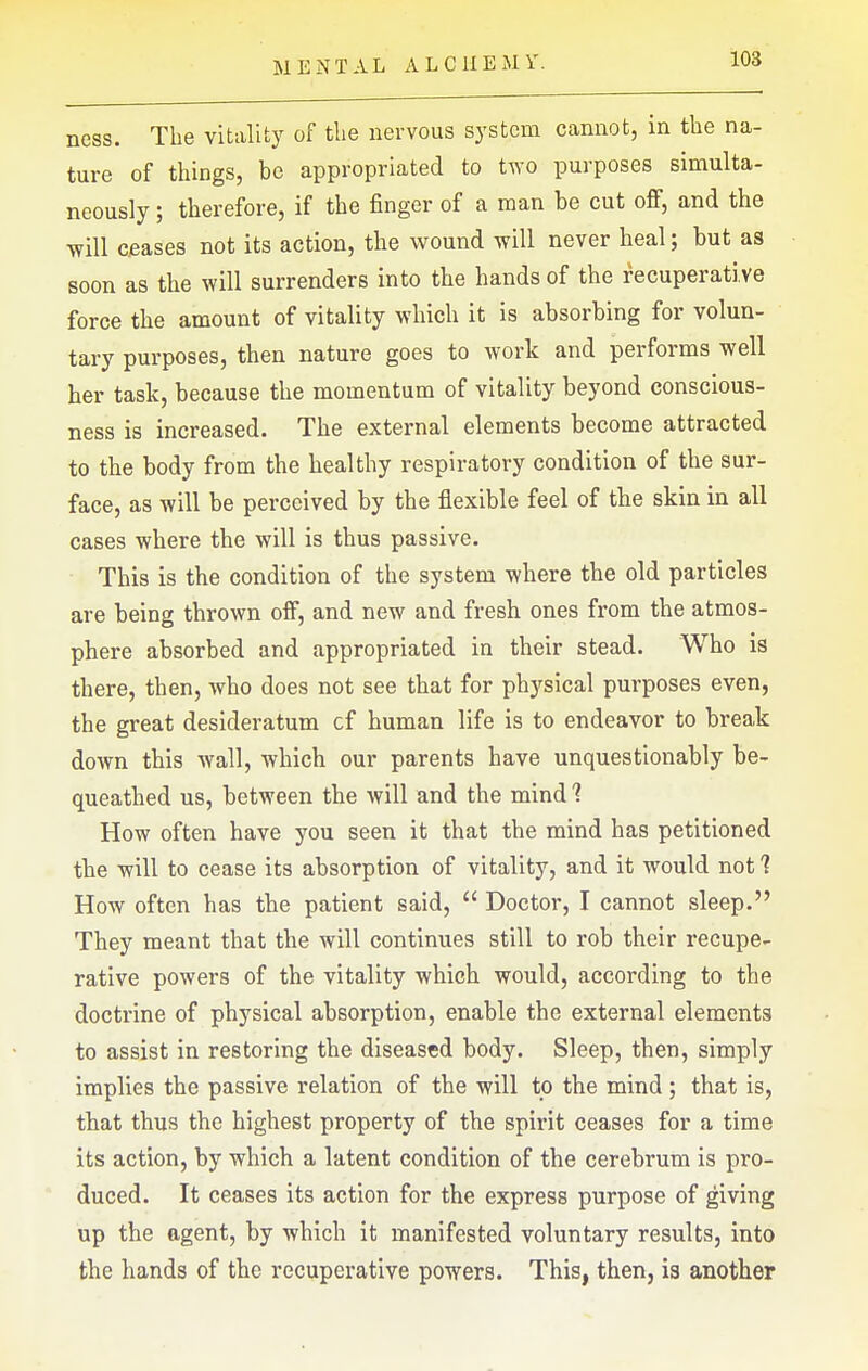 ness. The vitality of the nervous system cannot, in the na- ture of things, be appropriated to two purposes simulta- neously ; therefore, if the finger of a man be cut off, and the will Cieases not its action, the wound will never heal; but as soon as the will surrenders into the hands of the recuperati ve force the amount of vitality which it is absorbing for volun- tary purposes, then nature goes to work and performs well her task, because the momentum of vitality beyond conscious- ness is increased. The external elements become attracted to the body from the healthy respiratory condition of the sur- face, as will be perceived by the flexible feel of the skin in all cases where the will is thus passive. This is the condition of the system where the old particles are being thrown off, and new and fresh ones from the atmos- phere absorbed and appropriated in their stead. Who is there, then, who does not see that for ph3'sical purposes even, the great desideratum cf human life is to endeavor to break down this wall, which our parents have unquestionably be- queathed us, between the will and the mind 1 How often have you seen it that the mind has petitioned the will to cease its absorption of vitality, and it would not 1 How often has the patient said,  Doctor, I cannot sleep. They meant that the will continues still to rob their recupe- rative powers of the vitality which would, according to the doctrine of physical absorption, enable the external elements to assist in restoring the diseased body. Sleep, then, simply implies the passive relation of the will to the mind; that is, that thus the highest property of the spirit ceases for a time its action, by which a latent condition of the cerebrum is pro- duced. It ceases its action for the express purpose of giving up the agent, by which it manifested voluntary results, into the hands of the recuperative powers. This, then, is another