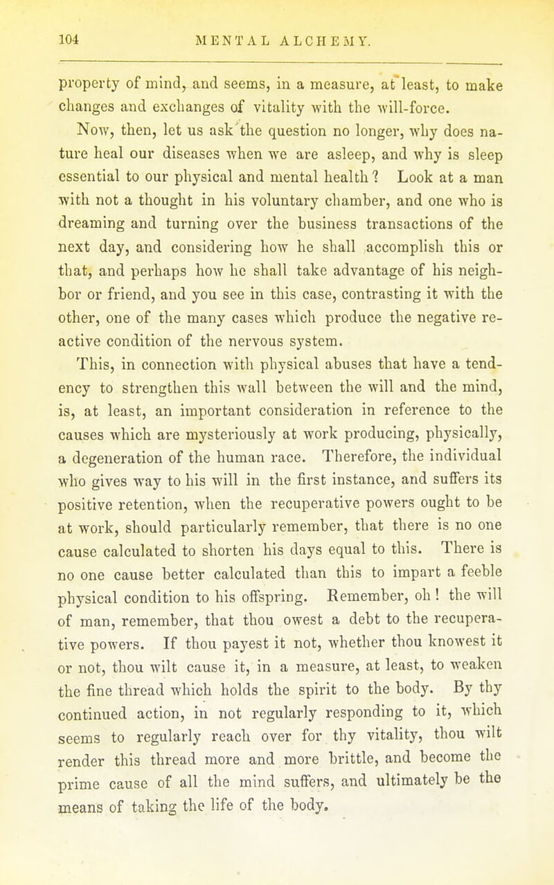 property of mind^ and seems, in a measure, afleast, to make changes and exchanges of vitality with the will-force. Now, then, let us ask'the question no longer, why does na- ture heal our diseases when we are asleep, and why is sleep essential to our physical and mental health 1 Look at a man with not a thought in his voluntary chamber, and one who is dreaming and turning over the business transactions of the next day, and considering how he shall accomplish this or that, and perhaps how he shall take advantage of his neigh- bor or friend, and you see in this case, contrasting it with the other, one of the many cases which produce the negative re- active condition of the nervous system. This, in connection with physical abuses that have a tend- ency to strengthen this wall between the will and the mind, is, at least, an important consideration in reference to the causes which are mysteriously at work producing, physically, a degeneration of the human race. Therefore, the individual who gives way to his will in the first instance, and suffers its positive retention, when the recuperative powers ought to be at work, should particularly remember, that there is no one cause calculated to shorten his days equal to this. There is no one cause better calculated than this to impart a feeble physical condition to his offspring. Remember, oh ! the will of man, remember, that thou owest a debt to the recupera- tive powers. If thou payest it not, whether thou knowest it or not, thou wilt cause it, in a measure, at least, to weaken the fine thread which holds the spirit to the body. By thy continued action, in not regularly responding to it, which seems to regularly reach over for thy vitality, thou wilt render this thread more and more brittle, and become the prime cause of all the mind suffers, and ultimately be the means of taking the life of the body.