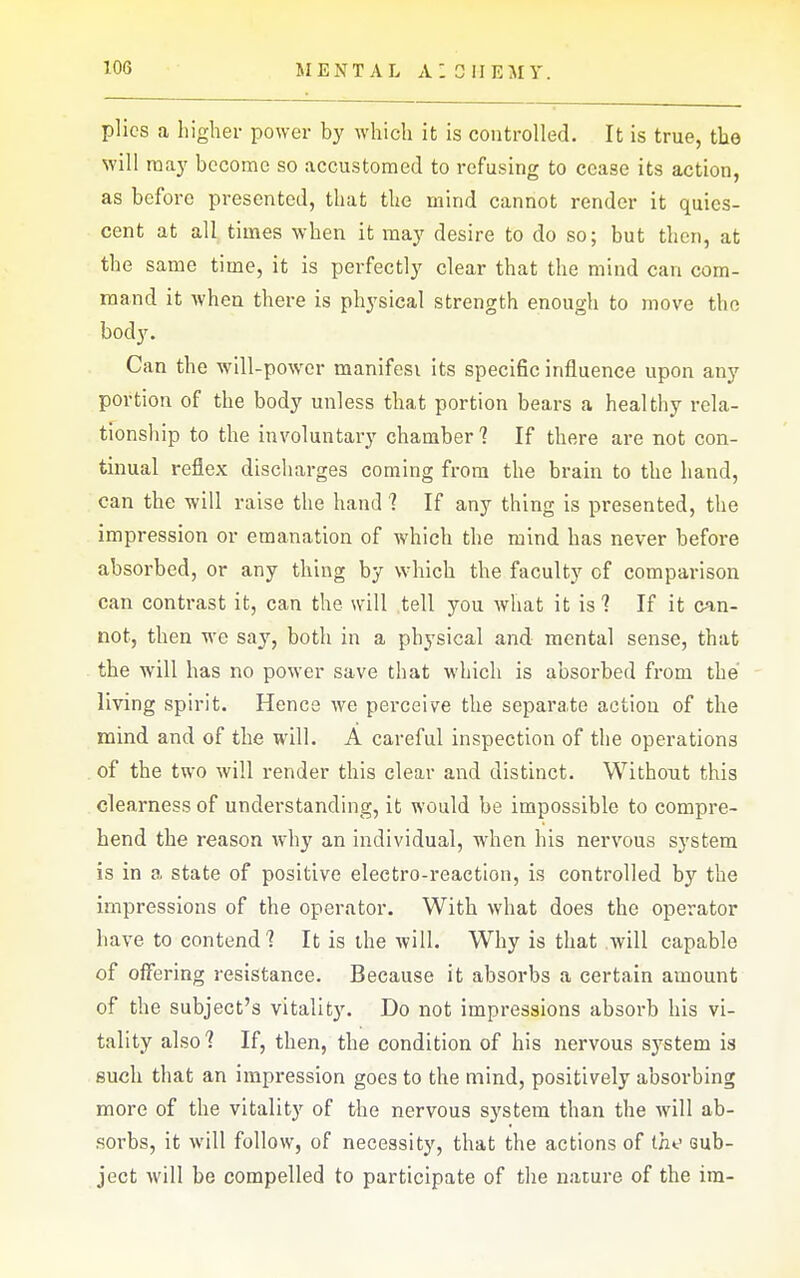 MENTAL a: 0 IIEMY. plies a higher power by which it is controlled. It is true, the will raa)' become so accustomed to refusing to cease its action, as before presented, that the mind cannot render it quies- cent at all times when it may desire to do so; but then, at the same time, it is perfectly clear that the mind can com- mand it when there is physical strength enough to move the body. Can the will-power manifest its specific influence upon any portion of the body unless that portion bears a healthy rela- tionship to the involuntary chamber 1 If there are not con- tinual reflex discharges coming from the brain to the hand, can the will raise the hand 1 If any thing is presented, the impression or emanation of which the mind has never before absorbed, or any thing by which the faculty of comparison can contrast it, can the will tell you what it is ? If it can- not, then we say, both in a physical and mental sense, that the will has no power save that which is absorbed from the living spirit. Hence we perceive the separate action of the mind and of the will. A careful inspection of the operations of the two will render this clear and distinct. Without this clearness of understanding, it would be impossible to compre- hend the reason why an individual, when his nervous system is in a state of positive electro-reaction, is controlled by the impressions of the operator. With what does the operator have to contend? It is the will. Why is that will capable of offering resistance. Because it absorbs a certain amount of the subject's vitality. Do not impressions absorb his vi- tality also 1 If, then, the condition of his nervous system is such that an impression goes to the mind, positively absorbing more of the vitality of the nervous system than the will ab- sorbs, it will follow, of necessity, that the actions of Cne Gub- ject will be compelled to participate of the nature of the im-