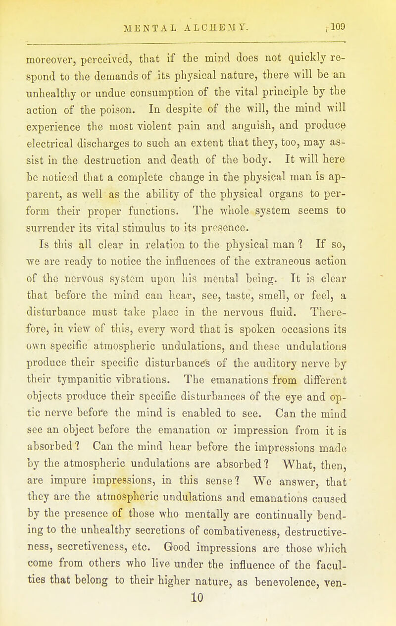 moreover, perceived, that if the mind does not quickly re- spond to the demands of its physical nature, there will be an unhealthy or undue consumption of the vital principle by the action of the poison. In despite of the will, the mind will experience the most violent pain and anguish, and produce electrical discharges to such an extent that they, too, may as- sist in the destruction and death of the body. It will here be noticed that a complete change in the physical man is ap- parent, as well as the ability of the physical organs to per- form their proper functions. The whole system seems to surrender its vital stimulus to its presence. Is this all clear in relation to the physical man ? If so, we are ready to notice the influences of the extraneous action of the nervous system upon his mental being. It is clear that before the mind can hear, see, taste, smell, or feel, a disturbance must take place in the nervous fluid. There- fore, in view of this, every word that is spoken occasions its own specific atmospheric undulations, and these undulations produce their specific disturbance's of the auditory nerve by their tympanitic vibrations. The emanations from different objects produce their specific distui'bances of the eye and op- tic nerve before the mind is enabled to see. Can the mind see an object before the emanation or impression from it is absorbed 1 Can the mind hear before the impressions made by the atmospheric undulations are absorbed? What, then, are impure impressions, in this sense 1 We answer, that they are the atmospheric undulations and emanations caused by the presence of those who mentally are continually bend- ing to the unhealthy secretions of combativeness, destructive- ness, secretiveness, etc. Good impressions are those which come from others who live under the influence of the facul- ties that belong to their higher nature, as benevolence, ven- 10