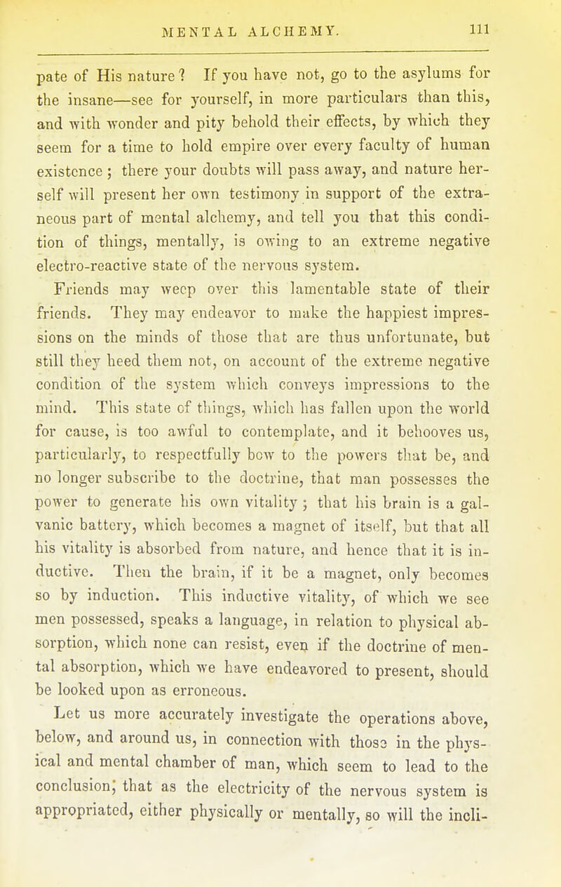 pate of His nature 1 If you have not, go to the asylums for the insane—see for yourself, in more particulars than this, and with wonder and pity behold their eifects, by which they seem for a time to hold empire over every faculty of human existence; there your doubts will pass away, and nature her- self will present her own testimony in support of the extra- neous part of mental alchemy, and tell you that this condi- tion of things, mentally, is OAving to an extreme negative electro-reactive state of the nervous system. Friends may weep over this lamentable state of their friends. They may endeavor to make the happiest impres- sions on the minds of those that are thus unfortunate, but still they heed them not, on account of the extreme negative condition of the system which conveys impressions to the mind. This state of things, which has fallen upon the world for cause, is too awful to contemplate, and it behooves us, particularly, to respectfully bow to the powers that be, and no longer subscribe to the doctrine, that man possesses the power to generate his own vitality ; that his brain is a gal- vanic battery, which becomes a magnet of itself, but that all his vitality is absorbed from nature, and hence that it is in- ductive. Then the brain, if it be a magnet, only becomes so by induction. This inductive vitalit}'-, of which we see men possessed, speaks a language, in relation to physical ab- sorption, which none can resist, even if the doctrine of men- tal absorption, which we have endeavored to present, should be looked upon as erroneous. Let us more accurately investigate the operations above, below, and around us, in connection with thoso in the phys- ical and mental chamber of man, which seem to lead to the conclusion; that as the electricity of the nervous system is appropriated, either physically or mentally, so will the incli-