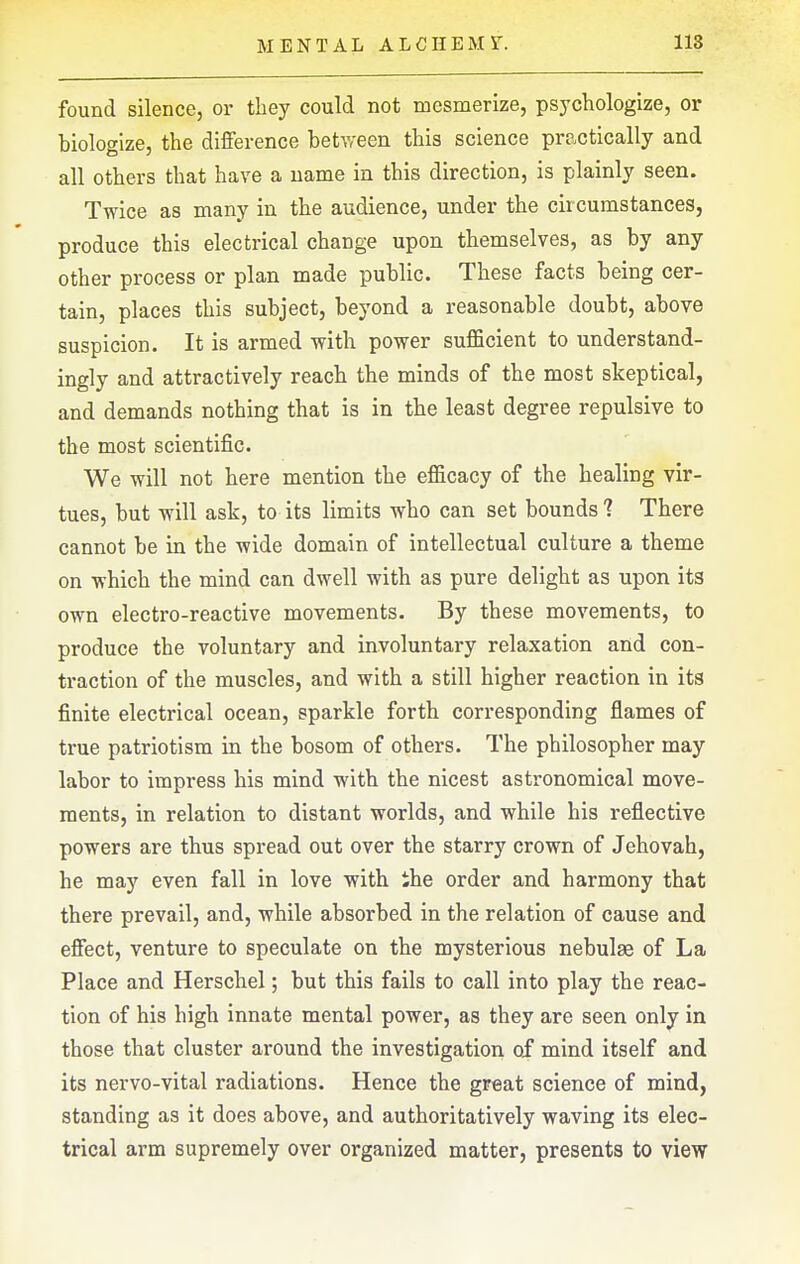 found silence, or they could not mesmerize, psychologize, or biologize, the difference betv<'een this science practically and all others that have a name in this direction, is plainly seen. Twice as many in the audience, under the circumstances, produce this electrical change upon themselves, as by any other process or plan made public. These facts being cer- tain, places this subject, beyond a reasonable doubt, above suspicion. It is armed with power sufficient to understand- ingly and attractively reach the minds of the most skeptical, and demands nothing that is in the least degree repulsive to the most scientific. We will not here mention the efficacy of the healing vir- tues, but will ask, to its limits who can set bounds 1 There cannot be in the wide domain of intellectual culture a theme on which the mind can dwell with as pure delight as upon its own electro-reactive movements. By these movements, to produce the voluntary and involuntary relaxation and con- traction of the muscles, and with a still higher reaction in its finite electrical ocean, sparkle forth corresponding flames of true patriotism in the bosom of others. The philosopher may labor to impress his mind with the nicest astronomical move- ments, in relation to distant worlds, and while his reflective powers are thus spread out over the starry crown of Jehovah, he may even fall in love with Ihe order and harmony that there prevail, and, while absorbed in the relation of cause and effect, venture to speculate on the mysterious nebulae of La Place and Herschel; but this fails to call into play the reac- tion of his high innate mental power, as they are seen only in those that cluster around the investigation of mind itself and its nervo-vital radiations. Hence the great science of mind, standing as it does above, and authoritatively waving its elec- trical arm supremely over organized matter, presents to view