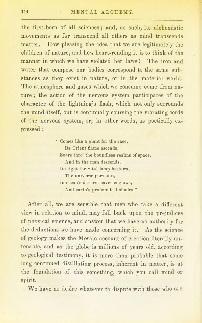 the first-born of all sciences; and, as such, its alcheraistic movements as far transcend all others as mind transcends matter. How pleasing the idea that we are legitimately the children of nature, and how heart-rending it is to think of the manner in which we have violated her laws ! The iron and water that compose our bodies correspond to the same sub- stances as they exist in nature, or in the material world. The atmosphere and gases which we consume come from na- ture ; the action of the nervous system participates of the character of the lightning's flash, which not only surrounds the mind itself, but is continually coursing the vibrating cords of the nervous system, or, in other words, as poetically ex- pressed :  Comes like a giant for the race, Its Orient flame ascends, Soars thro' the boundless realms of space. And in the man descends. Its light the vital lamp bestows, The universe pervades, In ocean's darkest caverns glows, And earth's profoundest shades. After all, we are sensible that men who take a different view in relation to mind, may fall back upon the prejudices of physical science, and answer that we have no authority for the deductions we have made concerning it. As the science of geology makes the Mosaic account of creation literally un- tenable, and as the globe is millions of years old, according to geological testimony, it is more than probable that some long-continued distillating process, inherent in matter, is at the foundation of this something, which you call mind or spirit. Wc have no desire whatever to dispute with those who are