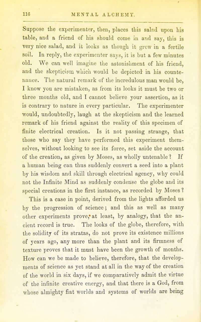 Suppose the experimenter, then, places this salad upon his table, and a friend of his should come iu and say, this is very nice salad, and it looks as though it grew in a fertile soil. In reply, the experimenter says, it is but a few minutes old. We can well imagine the astonishment of his friend, and the skepticism which would be depicted in his counte- nance. The natural remark of the incredulous man would be, I know you are mistaken, as from its looks it must be two or three months old, and I cannot believe your assertion, as it is contrary to nature in every particular. The experimenter would, undoubtedly, laugh at the skepticism and the learned remark of his friend against the reality of this specimen of finite electrical creation. Is it not passing strange, that those who say they have performed this experiment them- selves, without looking to see its force, set aside the account of the creation, as given by Moses, as wholly untenable 1 If a human being can thus suddenly convert a seed into a plant by his wisdom and skill through electrical agency, why could not the Infinite Mind as suddenly condense the globe and its special creations in the first instance, as recorded by Moses 1 This is a case in point, derived from the lights afibrded us by the progression of science; and this as well as many other experiments prove,* at least, by analogy, that the an- cient record is true. The looks of the globe, therefore, with the solidity of its stratas, do not prove its existence millions of years ago, any more than the plant and its firmness of texture proves that it must have been the growth of months. How can we be made to believe, therefore, that the develop- ments of science as yet stand at all in the way of the creation of the world in six days, if we comparatively admit the virtue of the infinite creative energy, and that there is a God, from whose almighty fiat worlds and systems of worlds are being