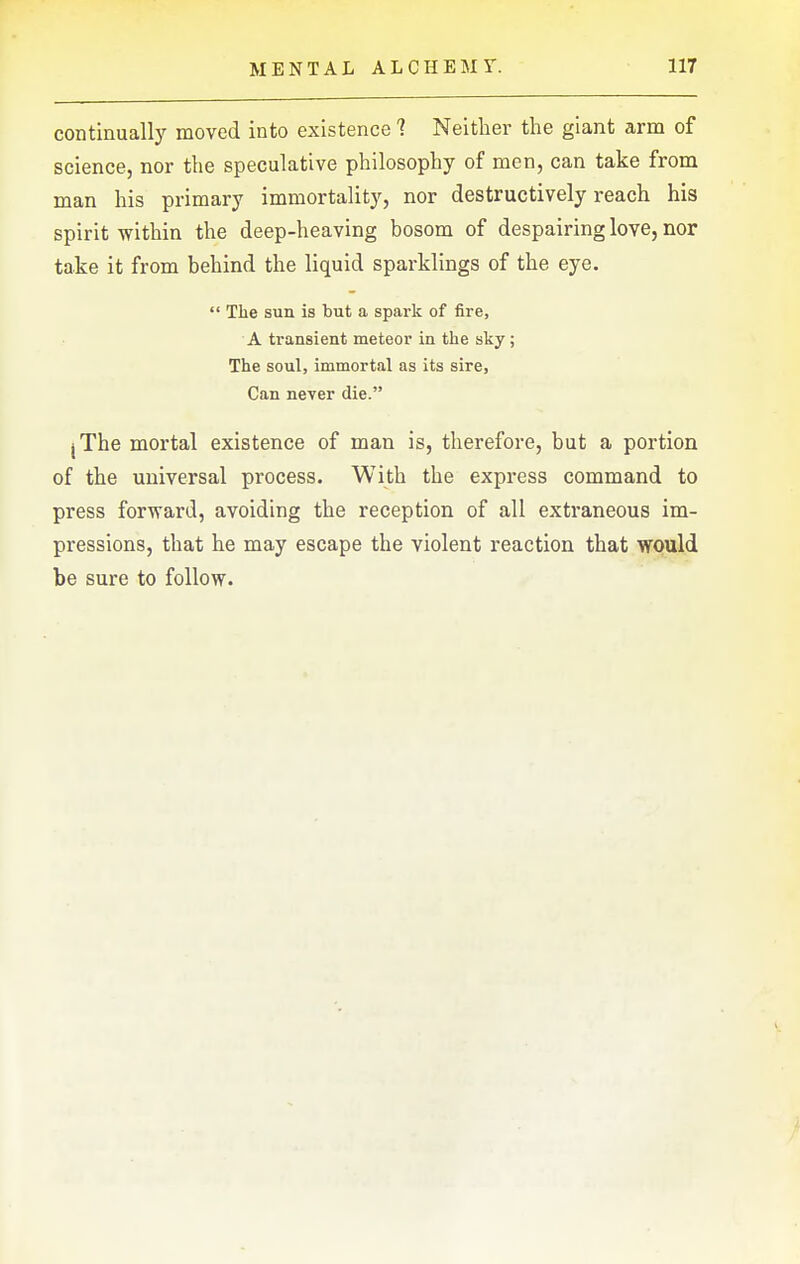 continually moved into existence 7 Neither the giant arm of science, nor the speculative philosophy of men, can take from man his primary immortality, nor destructively reach his spirit within the deep-heaving bosom of despairing love, nor take it from behind the liquid sparklings of the eye.  The sun is but a spark of fire, A transient meteor in the sky; The soul, immortal as its sire, Can never die. jThe mortal existence of man is, therefore, but a portion of the universal process. With the express command to press forward, avoiding the reception of all extraneous im- pressions, that he may escape the violent reaction that would be sure to follow.