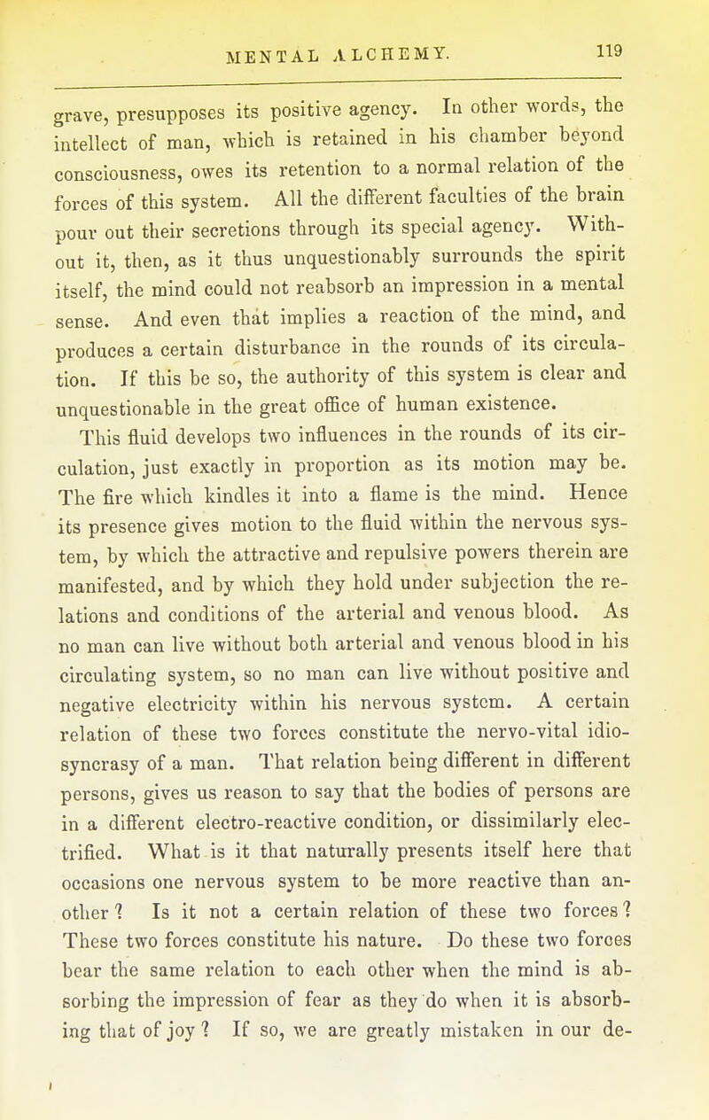 grave, presupposes its positive agency. In other words, the intellect of man, which is retained in his chamber beyond consciousness, owes its retention to a normal relation of the forces of this system. All the different faculties of the brain pour out their secretions through its special agency. With- out it, then, as it thus unquestionably surrounds the spirit itself, the mind could not reabsorb an impression in a mental sense. And even that implies a reaction of the mind, and produces a certain disturbance in the rounds of its circula- tion. If this be so, the authority of this system is clear and unquestionable in the great office of human existence. This fluid develops two influences in the rounds of its cir- culation, just exactly in proportion as its motion may be. The fire which kindles it into a flame is the mind. Hence its presence gives motion to the fluid within the nervous sys- tem, by which the attractive and repulsive powers therein are manifested, and by which they hold under subjection the re- lations and conditions of the arterial and venous blood. As no man can live without both arterial and venous blood in his circulating system, so no man can live without positive and negative electricity within his nervous system. A certain relation of these two forces constitute the nervo-vital idio- syncrasy of a man. That relation being difierent in different persons, gives us reason to say that the bodies of persons are in a different electro-reactive condition, or dissimilarly elec- trified. What is it that naturally presents itself here that occasions one nervous system to be more reactive than an- other '? Is it not a certain relation of these two forces 7 These two forces constitute his nature. Do these two forces bear the same relation to each other when the mind is ab- sorbing the impression of fear as they do when it is absorb- ing that of joy 1 If so, we are greatly mistaken in our de-