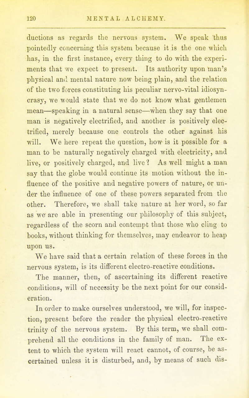 ductions as regards the nervous system. We speak 'thus pointedly concerning this system because it is the one which has, in the first instance, every thing to do with the experi- ments that we expect to present. Its authority upon man's physical and mental nature now being plain, and the relation of the two forces constituting his peculiar nervo-vital idiosyn- crasy, we would state that we do not know what gentlemen mean—speaking in a natural sense—when they say that one man is negatively electrified, and another is positively elec- trified, merely because one controls the other against his will. We here repeat the question, how is it possible for a man to be naturally negatively charged with electricity, and live, or positively charged, and live 1 As well might a man say that the globe would continue its motion without the in- fluence of the positive and negative powers of nature, or un- der the influence of one of these powers separated from the other. Therefore, we shall take nature at her word, so far as we are able in presenting our philosophy of this subject, regardless of the scorn and contempt that those who cling to books, without thinking for themselves, may endeavor to heap upon us. We have said that a certain relation of these forces in the nervous system, is its different electro-reactive conditions. The manner, then, of ascertaining its different reactive conditions, will of necessity be the next point for our consid- eration. In order to make ourselves understood, we will, for inspec- tion, present before the reader the physical electro-reactive trinity of the nervous system. By this term, we shall com- prehend all the conditions in the family of man. The ex- tent to which the system will react cannot, of course, be as- certained unless it is disturbed, and, by means of such dis-