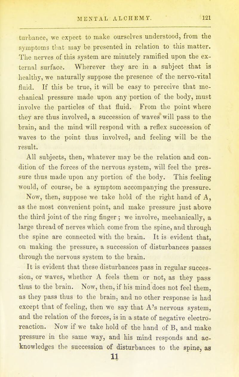 turbance, we expect to make ourselves understood, from the symptoms tbat may be presented in relation to this matter. The nei'ves of this system are minutely ramified upon the ex- ternal surface. Wherever they are in a subject that is healthy, we naturally suppose the presence of the nervo-vital fluid. If this be true, it will be easy to perceive that me- chanical pressure made upon any portion of the body, must involve the particles of that fluid. From the point where they are thus involved, a succession of waves will pass to the brain, and the mind will respond with a reflex succession of waves to the point thus involved, and feeling will be the result. All subjects, then, whatever may be the relation and con- dition of the forces of the nervous system, will feel the pres- sure thus made upon any portion of the body. This feeling Avould, of course, be a symptom accompanying the pressure. Now, then, suppose we take hold of the right hand of A, as the most convenient point, and make pressure just above the third joint of the ring finger ; we involve, mechanically, a large thread of nerves which come from the spine, and through the spine are connected with the brain. It is evident that, on making the pressure, a succession of disturbances passes through the nervous system to the brain. It is evident that these disturbances pass in regular succes- sion, or waves, whether A feels them or not, as they pass thus to the brain. Now, then, if his mind does not feel them, as they pass thus to the brain, and no other response is had except that of feeling, then we say that A's nervous system, and the relation of the forces, is in a state of negative electro- reaction. Now if we take hold of the hand of B, and make pressure in the same way, and his mind responds and ac- knowledges the succession of disturbances to the spine, as u