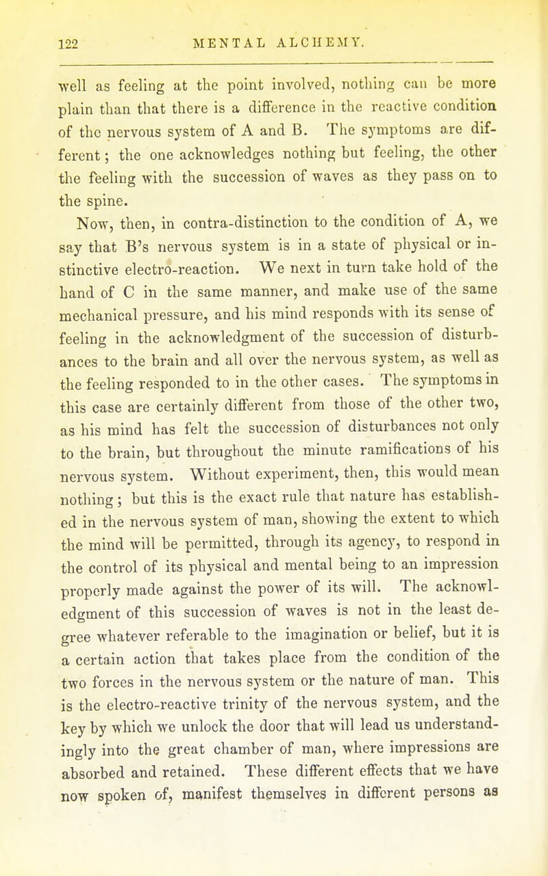 well as feeling at the point involved, nothing can be more plain than that there is a difference in the reactive condition of the nervous system of A and B. The symptoms are dif- ferent ; the one acknowledges nothing but feeling, the other the feeling with the succession of waves as they pass on to the spine. Now, then, in contra-distinction to the condition of A, we say that B's nervous system is in a state of physical or in- stinctive electro-reaction. We next in turn take hold of the band of C in the same manner, and make use of the same mechanical pressure, and his mind responds with its sense of feeling in the acknowledgment of the succession of disturb- ances to the brain and all over the nervous system, as well as the feeling responded to in the other cases. The symptoms in this case are certainly different from those of the other two, as his mind has felt the succession of disturbances not only to the brain, but throughout the minute ramifications of his nervous system. Without experiment, then, this would mean nothing; but this is the exact rule that nature has establish- ed in the nervous system of man, showing the extent to which the mind will be permitted, through its agency, to respond in the control of its physical and mental being to an impression properly made against the power of its will. The acknowl- edgment of this succession of waves is not in the least de- gree whatever referable to the imagination or belief, but it is a certain action that takes place from the condition of the two forces in the nervous system or the nature of man. This is the electro-reactive trinity of the nervous system, and the key by which we unlock the door that will lead us understand- ingly into the great chamber of man, where impressions are absorbed and retained. These different effects that we have now spoken of, manifest themselves in different persons as