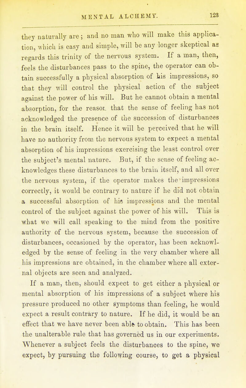 they naturally are ; and no man who will make this applica- tion, which is easy and simple, will be any longer skeptical as reo-ards this trinity of the nervous system. If a man, then, feels the disturbances pass to the spine, the operator can ob- tain successfully a physical absorption of his impressions, so that they will control the physical action of the subject against the power of his will. But he cannot obtain a mental absorption, for the reasoL that the sense of feeling has not acknowledged the presence of the succession of disturbances in the brain itself. Hence it will be perceived that he will have no authority from the nervous system to expect a mental absorption of his impressions exercising the least control over the subject's mental nature. But, if the sense of feeling ac- knowledges these disturbances to the brain itself, and all over the nervous system, if the operator makes the'impressions correctly, it would be contrary to nature if he did not obtain a successful absorption of hie impressions and the mental control of the subject against the power of his will. This is what we will call speaking to the mind from the positive authority of the nervous system, because the succession of disturbances, occasioned by the operator, has been acknowl- edged by the sense of feeling in the very chamber where all his impressions are obtained, in the chamber where all exter- nal objects are seen and analyzed. If a man, then, should expect to get either a physical or mental absorption of his impressions of a subject where his pressure produced no other symptoms than feeling, he would expect a result contrary to nature. If he did, it would be an effect that we have never been ablfr to obtain. This has been the unalterable rule that has governed us in our experiments. Whenever a subject feels the disturbances to the spine, we expect, by pursuing the following course, to get a physical