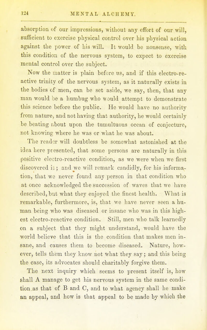 absorption of our impressions, without any effort of our will, sufficient to exercise plij'sical control over his physical action against the power of his will. It would be nonsense, with this condition of the nervous system, to expect to exercise mental control over the subject. Now the matter is plain before us, and if this electro-re- active trinity of the nervous system, as it naturally exists in the bodies of men, can be set aside, we say, then, that any man would be a humbug who would attempt to demonstrate this science before the public. He would have no authority from nature, and not having that authority, he would certainly be beating about upon the tumultuous ocean of conjecture, not knowing where he was or what he was about. The reader will doubtless be somewhat astonished at the idea here presented, that some persons are naturally in this positive electro-reactive condition, as we were when we first discovered it; and we Avill remark candidly, for his informa- tion, that we never found any person in that condition who at once acknowledged the succession of waves that we have described, but what they enjoyed the finest health. What is remarkable, furthermore, is, that we have never seen a hu- man being who was diseased or insane who was in this high- est electro-reactive condition. Still, men who talk learnedly on a subject that they might understand, would have the world believe that this is the condition that makes men in- sane, and causes them to become diseased. Nature, how- ever, tells them they know not what they say; and this being the case, its advocates should charitably forgive them. The next inquiry which seems to present itself is, how shall A manage to get his nervous system in the same condi- tion .as that of B and C, and to what agency shall he make an appeal, and how is that appeal to be made by which the