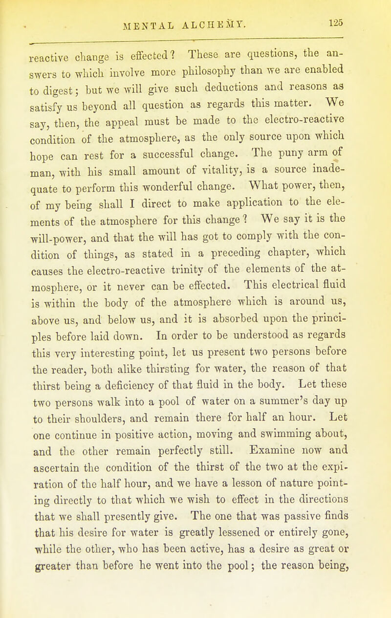 reactive cliange is effected'? These are questions, the an- swers to which involve more philosophy than we are enabled to digest; but we will give such deductions and reasons as satisfy us beyond all question as regards this matter. We say, then, the appeal must be made to the electro-reactive condition of the atmosphere, as the only source upon which hope can rest for a successful change. The puny arm of man, with his small amount of vitality, is a source inade- quate to perform this wonderful change. What power, then, of my being shall I direct to make application to the ele- ments of the atmosphere for this change 1 We say it is the will-power, and that the will has got to comply with the con- dition of things, as stated in a preceding chapter, which causes the electro-reactive trinity of the elements of the at- mosphere, or it never can be effected. This electrical fluid is within the body of the atmosphere which is around us, above us, and below us, and it is absorbed upon the princi- ples before laid down. In order to be understood as regards this very interesting point, let us present two persons before the reader, both alike thirsting for water, the reason of that thirst being a deficiency of that fluid in the body. Let these two persons walk into a pool of water on a summer's day up to their shoulders, and remain there for half an hour. Let one continue in positive action, moving and swimming about, and the other remain perfectly still. Examine now and ascertain the condition of the thirst of the two at the expi- ration of the half hour, and we have a lesson of nature point- ing directly to that which we wish to effect in the directions that we shall presently give. The one that was passive finds that his desire for water is greatly lessened or entirely gone, while the other, who has been active, has a desire as great or greater than before he went into the pool; the reason being,