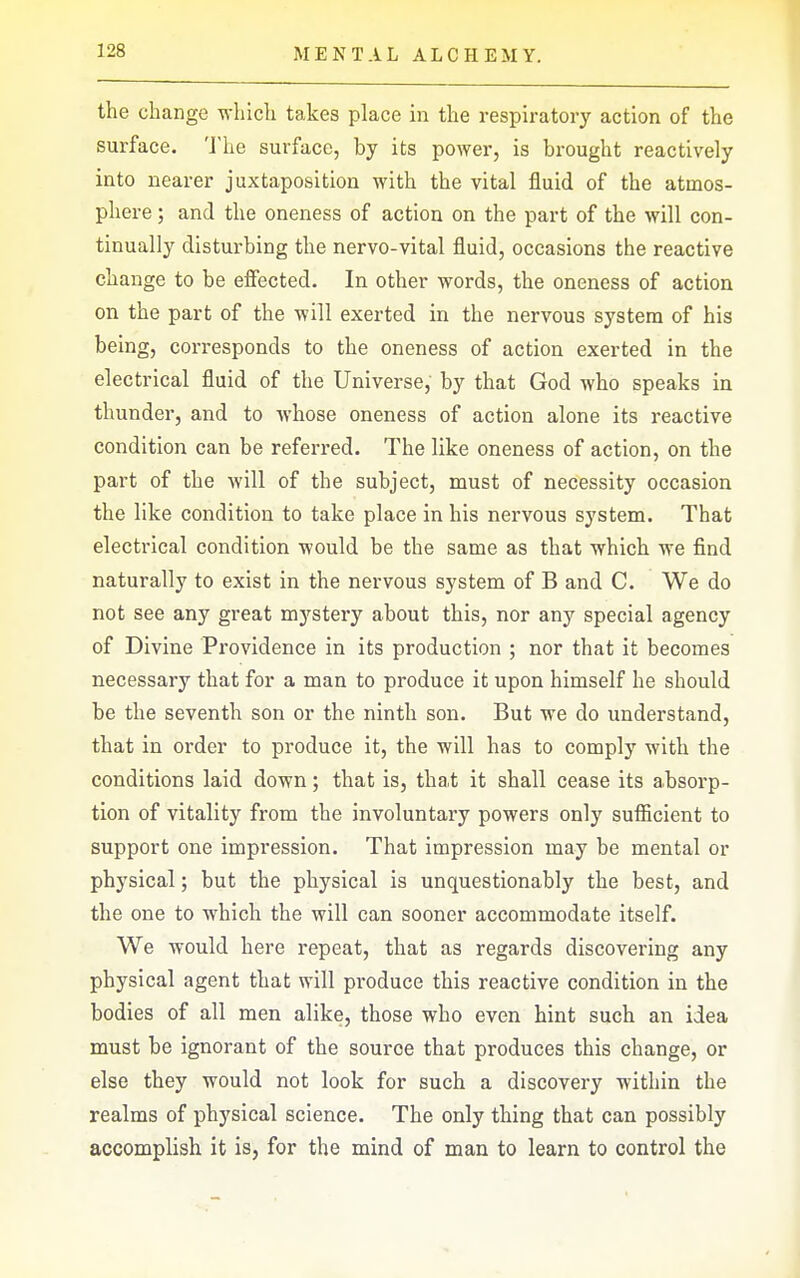 the change which takes place in the respiratory action of the surface. 'J'he surface, by its power, is brought reactively into nearer juxtaposition with the vital fluid of the atmos- phere ; and the oneness of action on the part of the will con- tinually disturbing the nervo-vital fluid, occasions the reactive change to be effected. In other words, the oneness of action on the part of the will exerted in the nervous system of his being, corresponds to the oneness of action exerted in the electrical fluid of the Universe, by that God who speaks in thunder, and to Avhose oneness of action alone its reactive condition can be referred. The like oneness of action, on the part of the will of the subject, must of necessity occasion the like condition to take place in his nervous system. That electrical condition would be the same as that which we find naturally to exist in the nervous system of B and C. We do not see any great mystery about this, nor any special agency of Divine Providence in its production ; nor that it becomes necessary that for a man to produce it upon himself he should be the seventh son or the ninth son. But we do understand, that in order to produce it, the will has to comply with the conditions laid down; that is, that it shall cease its absorp- tion of vitality from the involuntary powers only sufiicient to support one impression. That impression may be mental or physical; but the physical is unquestionably the best, and the one to which the will can sooner accommodate itself. We would here repeat, that as regards discovering any physical agent that will pi-oduce this reactive condition in the bodies of all men alike, those who even hint such an idea must be ignorant of the source that produces this change, or else they would not look for such a discovery within the realms of physical science. The only thing that can possibly accomplish it is, for the mind of man to learn to control the