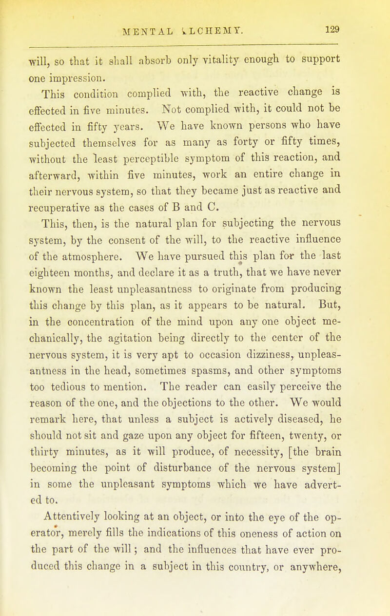 will, SO that it shall absorb only vitality enough to support one impression. This condition complied with, the reactive change is effected in five minutes. Not complied with, it could not be effected in fifty years. We have known persons who have subjected themselves for as many as forty or fifty times, without the least perceptible symptom of this reaction, and afterward, within five minutes, work an entire change in their nervous system, so that they became just as reactive and recuperative as the cases of B and C. This, then, is the natural plan for subjecting the nervous system, by the consent of the will, to the reactive influence of the atmosphere. We have pursued this plan for the last eighteen months, and declare it as a truth, that we have never known the least unpleasantness to originate from producing this change by this plan, as it appears to be natural. But, in the concentration of the mind upon any one object me- chanically, the agitation being directly to the center of the nervous system, it is very apt to occasion dizziness, unpleas- antness in the head, sometimes spasms, and other symptoms too tedious to mention. The reader can easily perceive the reason of the one, and the objections to the other. We would remark here, that unless a subject is actively diseased, he should not sit and gaze upon any object for fifteen, twenty, or thirty minutes, as it will produce, of necessity, [the brain becoming the point of disturbance of the nervous system] in some the unpleasant symptoms which we have advert- ed to. Attentively looking at an object, or into the eye of the op- erator, merely fills the indications of this oneness of action on the part of the will; and the influences that have ever pro- duced this change in a subject in this country, or anywhere,