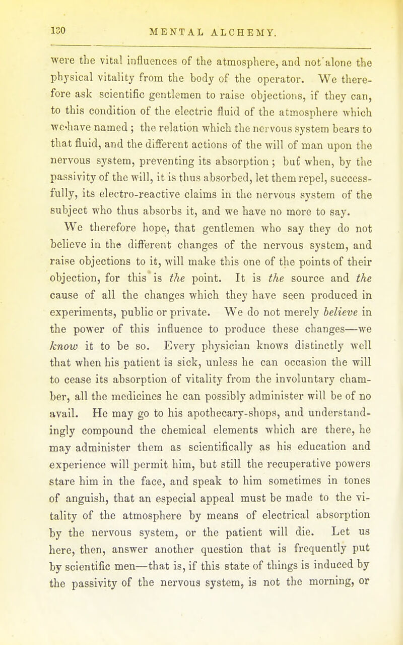 were the vital influences of the atmosphere, and not'alone the physical vitality from the body of the operator. We there- fore ask scientific gentlemen to raise objections, if they can, to this condition of the electric fluid of the atmosphere which ■VYC'liave named ; the relation which the nervous system bears to that fluid, and the difierent actions of the will of man upon the nervous sj^stem, preventing its absorption ; buC when, by the passivity of the will, it is thus absorbed, let them repel, success- fully, its electro-reactive claims in the nervous system of the subject who thus absorbs it, and we have no more to say. We therefore hope, that gentlemen who say they do not believe in the different changes of the nervous system, and raise objections to it, will make this one of the points of their objection, for this is the point. It is the source and the cause of all the changes which they have seen produced in experiments, public or private. We do not merely believe in the power of this influence to produce these changes—we know it to be so. Every physician knows distinctly w'ell that when his patient is sick, unless he can occasion the will to cease its absorption of vitality from the involuntary cham- ber, all the medicines he can possibly administer will be of no avail. He may go to his apothecary-shops, and understand- ingly compound the chemical elements which are there, he may administer them as scientifically as his education and experience will permit him, but still the recuperative powers stare him in the face, and speak to him sometimes in tones of anguish, that an especial appeal must be made to the vi- tality of the atmosphere by means of electrical absorption by the nervous system, or the patient will die. Let us here, then, answer another question that is frequently put by scientific men—that is, if this state of things is induced by the passivity of the nervous system, is not the morning, or