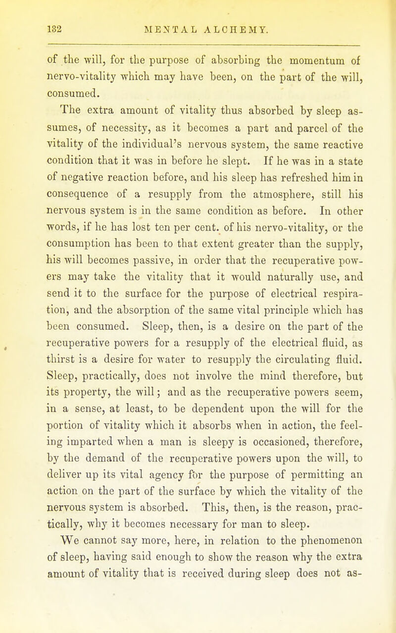 of the will, for the purpose of absorbing the momentum of nervo-vitality which may have been, on the part of the will, consumed. The extra amount of vitality thus absorbed by sleep as- sumes, of necessity, as it becomes a part and parcel of the vitality of the individual's nervous system, the same reactive condition that it was in before he slept. If he was in a state of negative reaction before, and his sleep has refreshed him in consequence of a resupply from the atmosphere, still his nervous system is in the same condition as before. In other words, if he has lost ten per cent, of his nervo-vitality, or the consumption has been to that extent greater than the supply, his will becomes passive, in order that the recuperative pow- ers may take the vitality that it would naturally use, and send it to the surface for the purpose of electrical respira- tion, and the absorption of the same vital principle which has been consumed. Sleep, then, is a desire on the part of the recuperative powers for a resupply of the electrical fluid, as thirst is a desire for water to resupply the circulating fluid. Sleep, practically, does not involve the mind therefore, but its property, the will; and as the recuperative powers seem, in a sense, at least, to be dependent upon the will for the portion of vitality which it absorbs when in action, the feel- ing imparted when a man is sleepy is occasioned, therefore, by the demand of the recuperative powers upon the will, to deliver up its vital agency f'or the purpose of permitting an action on the part of the surface by which the vitality of the nervous system is absorbed. This, then, is the reason, prac- tically, why it becomes necessary for man to sleep. We cannot say more, here, in relation to the phenomenon of sleep, having said enough to show the reason why the extra amount of vitality that is received during sleep does not as-