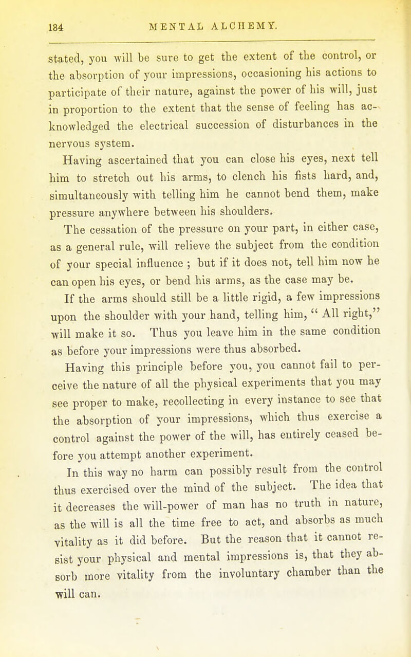 stated, you will be sure to get the extent of the control, or the absorption of 5'our impressions, occasioning his actions to participate of their nature, against the power of his will, just in proportion to the extent that the sense of feeling has ac- knowledged the electrical succession of disturbances in the nervous system. Having ascertained that you can close his eyes, next tell him to stretch out his arms, to clench his fists hard, and, simultaneously with telling him he cannot bend them, make pressure anywhere between his shoulders. The cessation of the pressure on your part, in either case, as a general rule, will relieve the subject from the condition of your special influence ; but if it does not, tell him now he can open his eyes, or bend his arms, as the case may be. If the arms should still be a little rigid, a few impressions upon the shoulder with your hand, telling him, All right, will make it so. Thus you leave him in the same condition as before your impressions were thus absorbed. Having this principle before you, you cannot fail to per- ceive the nature of all the physical experiments that you may see proper to make, recollecting in every instance to see that the absorption of your impressions, which thus exercise a control against the power of the will, has entirely ceased be- fore you attempt another experiment. In this way no harm can possibly result from the control thus exercised over the mind of the subject. The idea that it decreases the will-power of man has no truth in nature, as the will is all the time free to act, and absorbs as much vitality as it did before. But the reason that it cannot re- sist your physical and mental impressions is, that they ab- sorb more vitality from the involuntary chamber than the will can.