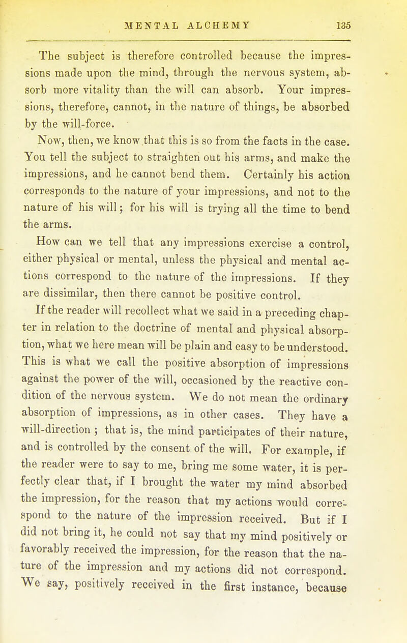 The subject is therefore controlled because the impres- sions made upon the mind, through the nervous system, ab- sorb more vitalit}' than the will can absorb. Your impres- sions, therefore, cannot, in the nature of things, be absorbed by the will-force. Now, then, we know that this is so from the facts in the case. You tell the subject to straighten out his arms, and make the impressions, and he cannot bend them. Certainly his action corresponds to the nature of your impressions, and not to the nature of his will; for his will is trying all the time to bend the arms. How can we tell that any impressions exercise a control, either physical or mental, unless the physical and mental ac- tions correspond to the nature of the impressions. If they are dissimilar, then there cannot be positive control. If the reader will recollect what we said in a preceding chap- ter in relation to the doctrine of mental and physical absorp- tion, what we here mean will be plain and easy to be understood. This is what we call the positive absorption of impressions against the power of the will, occasioned by the reactive con- dition of the nervous system. We do not mean the ordinary absorption of impressions, as in other cases. They have a will-direction ; that is, the mind participates of their nature, and is controlled by the consent of the will. For example, if the reader were to say to me, bring me some water, it is per- fectly clear that, if I brought the water my mind absorbed the impression, for the reason that my actions would corre- spond to the nature of the impression received. But if I did not bring it, he could not say that my mind positively or favorably received the impression, for the reason that the na- ture of the impression and my actions did not correspond. We say, positively received in the first instance, because