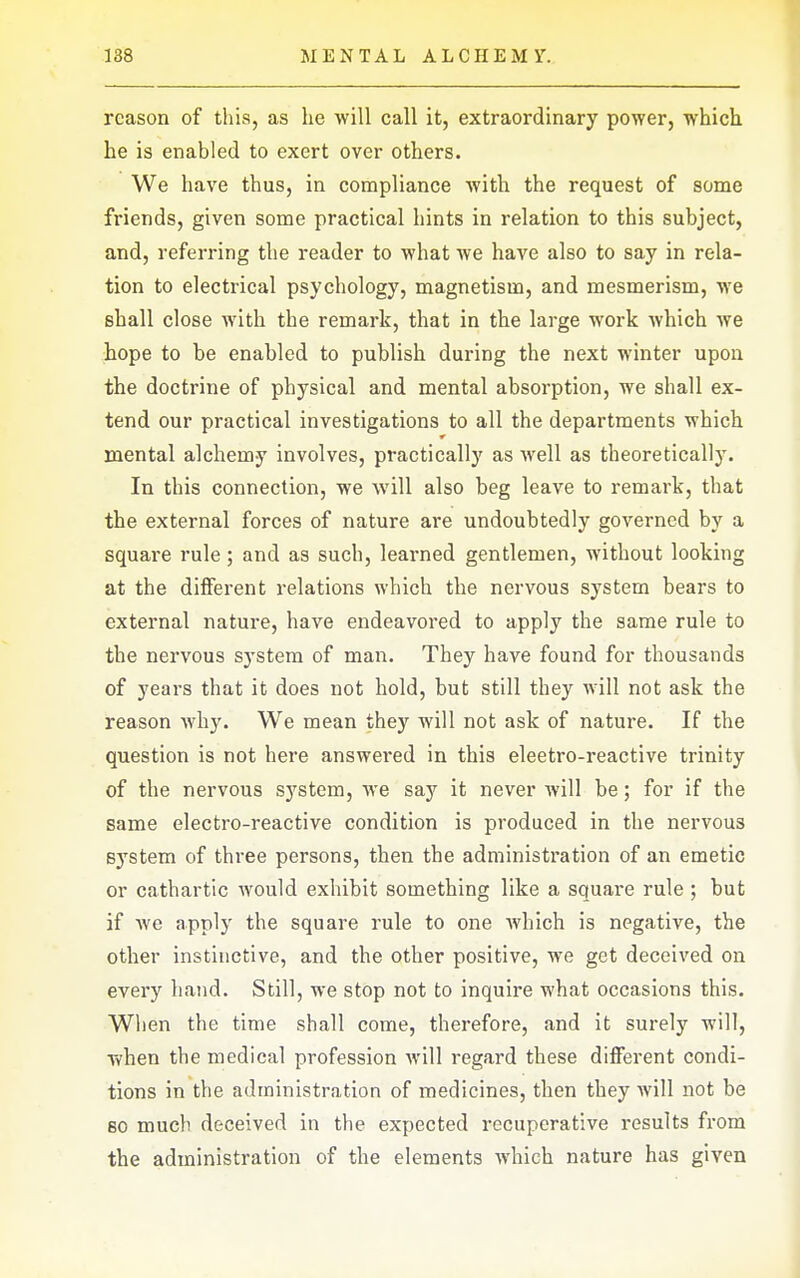 reason of this, as he will call it, extraordinary power, which, he is enabled to exert over others. We have thus, in compliance with the request of some friends, given some practical hints in relation to this subject, and, referring the reader to what we have also to say in rela- tion to electrical psychology, magnetism, and mesmerism, we shall close with the remark, that in the large work which Ave hope to be enabled to publish during the next winter upon the doctrine of physical and mental absorption, we shall ex- tend our practical investigations to all the departments which mental alchemy involves, practically as well as theoretically. In this connection, we will also beg leave to remark, that the external forces of nature are undoubtedly governed by a square rule; and as such, learned gentlemen, without looking at the diflFerent relations which the nervous system bears to external nature, have endeavored to apply the same rule to the nervous system of man. They have found for thousands of years that it does not hold, but still they will not ask the reason why. We mean they will not ask of nature. If the question is not here answered in this eleetro-reactive trinity of the nervous system, we say it never will be; for if the same electro-reactive condition is produced in the nervous system of three persons, then the administration of an emetic or cathartic would exhibit something like a square rule ; but if Ave apply the square rule to one Avhich is negative, the other instinctive, and the other positive, we get deceived on every hand. Still, we stop not to inquire what occasions this. When the time shall come, therefore, and it surely will, when the medical profession Avill regard these different condi- tions in the administration of medicines, then they Avill not be so much deceived in the expected recuperative results from the administration of the elements Avhich nature has given