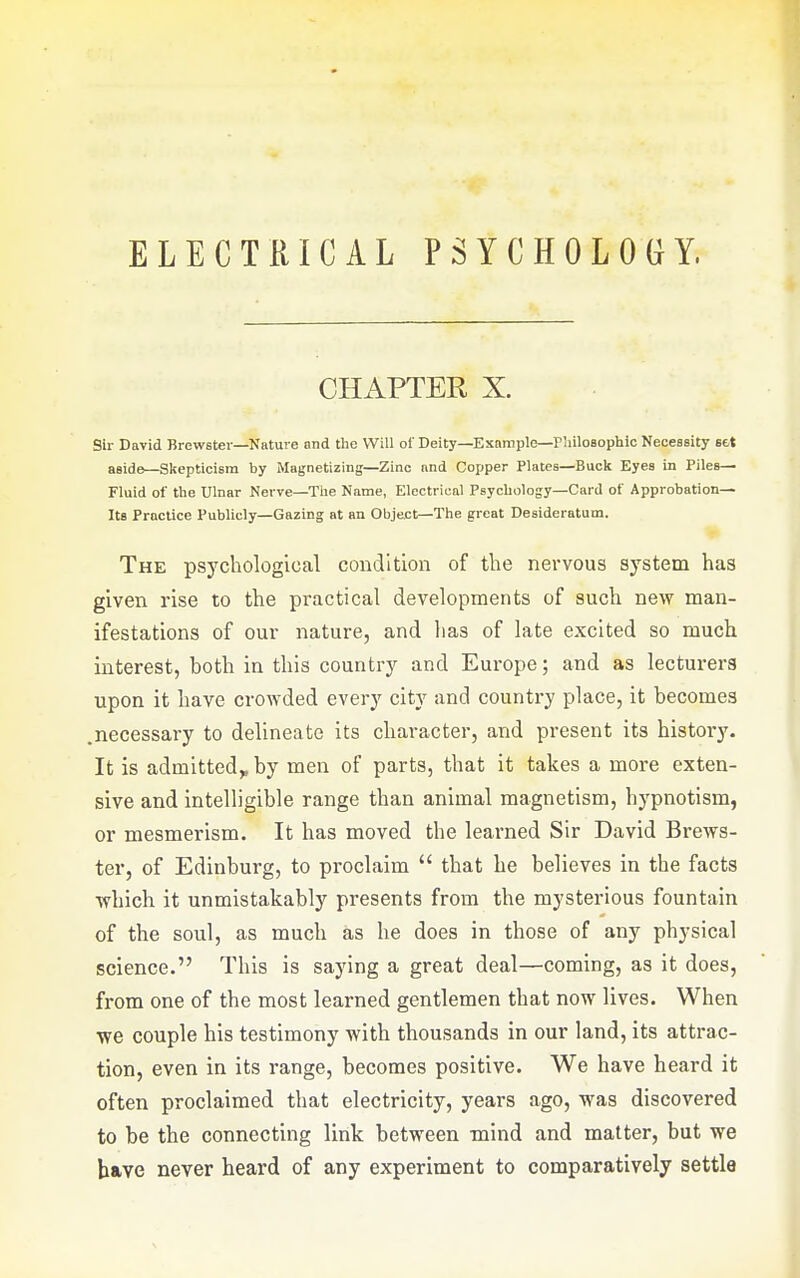 ELECTRICAL PSYCHOLOGY. CHAPTER X. Sir David Brewster—Nature and the Will of Deity—Example—riiilosophic Necessity set aside—Skepticism by Magnetizing—Zinc and Copper Plates—Buck Eyes in Piles- Fluid of the Ulnar Nerve—The Name, Electrical Psychology—Card of Approbation- Its Practice Publicly—Gazing at an Object—The great Desideratum. The psychological condition of the nervous system has given rise to the practical developments of such new man- ifestations of our nature, and has of late excited so much interest, both in this country and Europe; and as lecturers upon it have crowded every city and country place, it becomes .necessary to delineate its character, and present its history. It is admitted,, by men of parts, that it takes a more exten- sive and intelligible range than animal magnetism, hypnotism, or mesmerism. It has moved the learned Sir David Brews- ter, of Edinburg, to proclaim  that he believes in the facts •which it unmistakably presents from the mysterious fountain of the soul, as much as he does in those of any physical science. This is saying a great deal—coming, as it does, from one of the most learned gentlemen that now lives. When ■we couple his testimony with thousands in our land, its attrac- tion, even in its range, becomes positive. We have heard it often proclaimed that electricity, years ago, was discovered to be the connecting link between mind and matter, but we b»ve never heard of any experiment to comparatively settle