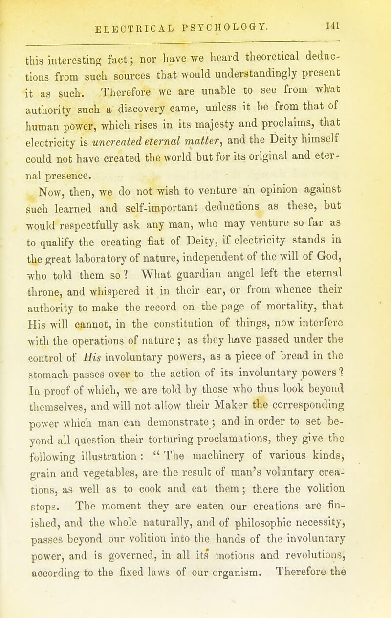 this interesting fact; nor have we heard theoretical deduc- tions from such sources that would understandingly present it as such. Therefore we are unable to see from wh'at authority such a discovery came, unless it be from that of human power, which rises in its majesty and proclaims, that electricity is uncreated eternal matter^ and the Deity himself could not have created the world but for its original and eter- nal presence. Now, then, we do not wish to venture an opinion against such learned and self-important deductions as these, but would respectfully ask any man, who may venture so far as to qualify the creating fiat of Deity, if electricity stands in the great laboratory of nature, independent of the will of God, who told them so 7 What guardian angel left the eternal throne, and whispered it in their ear, or from whence their authority to make the record on the page of mortality, that His will cannot, in the constitution of things, now interfere with the operations of nature ; as they bave passed under the control of His involuntary powers, as a piece of bread in the stomach passes over to the action of its involuntary powers 1 In proof of which, we are told by those who thus look beyond themselves, and will not allow their Maker the corresponding power which man can demonstrate; and in order to set be- yond all question their torturing proclamations, they give the following illustration :  The machinery of various kinds, grain and vegetables, are the result of man's voluntary crea- tions, as well as to cook and eat them; there the volition stops. The moment they are eaten our creations are fin- ished, and the whole naturally, and of philosophic necessity, passes beyond our volition into the hands of the involuntary power, and is governed, in all its motions and revolutions, according to the fixed laws of our organism. Therefore the